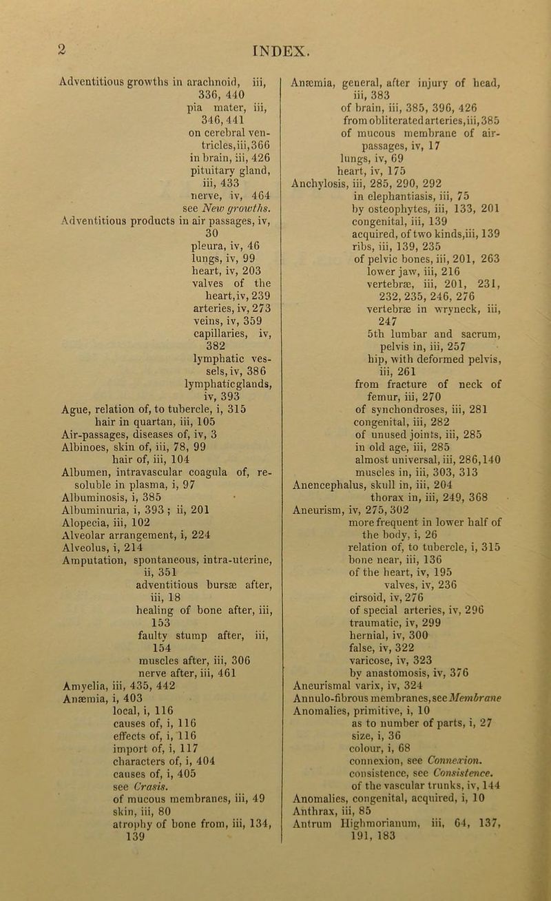 Adventitious growths in arachnoid, iii, 336, 440 pia mater, iii, 346,441 on cerebral ven- tricles,iii,366 in brain, iii, 426 pituitary gland, iii, 433 nerve, iv, 464 see New growths. Adventitious products in air passages, iv, 30 pleura, iv, 46 lungs, iv, 99 heart, iv, 203 valves of the heart,iv, 239 arteries, iv, 273 veins, iv, 359 capillaries, iv, 382 lymphatic ves- sels, iv, 386 lymphaticglands, iv, 393 Ague, relation of, to tubercle, i, 315 hair in quartan, iii, 105 Air-passages, diseases of, iv, 3 Albinoes, skin of, iii, 78, 99 hair of, iii, 104 Albumen, intravascular coagula of, re- soluble in plasma, i, 97 Albuminosis, i, 385 Albuminuria, i, 393 ; ii, 201 Alopecia, iii, 102 Alveolar arrangement, i, 224 Alveolus, i, 214 Amputation, spontaneous, intra-uterine, ii, 351 adventitious bursas after, iii, 18 healing of bone after, iii, 153 faulty stump after, iii, 154 muscles after, iii, 306 nerve after, iii, 461 Amyelia, iii, 435, 442 Anaemia, i, 403 local, i, 116 causes of, i, 116 effects of, i, 116 import of, i, 117 characters of, i, 404 causes of, i, 405 see Crasis. of mucous membranes, iii, 49 skin, iii, 80 atrophy of bone from, iii, 134, 139 Anaemia, general, after injury of head, iii, 383 of brain, iii, 385, 396, 426 from obliterated arteries,iii, 385 of mucous membrane of air- passages, iv, 17 lungs, iv, 69 heart, iv, 175 Anchylosis, iii, 285, 290, 292 in elephantiasis, iii, 75 by osteophytes, iii, 133, 201 congenital, iii, 139 acquired, of two kinds,iii, 139 ribs, iii, 139, 235 of pelvic bones, iii, 201, 263 lower jaw, iii, 216 vertebrae, iii, 201, 231, 232, 235, 246, 276 vertebrae in wryneck, iii, 247 5th lumbar and sacrum, pelvis in, iii, 257 hip, with deformed pelvis, iii, 261 from fracture of neck of femur, iii, 270 of synchondroses, iii, 281 congenital, iii, 282 of unused joints, iii, 285 in old age, iii, 285 almost universal, iii, 286,140 muscles in, iii, 303, 313 Anencephalus, skull in, iii, 204 thorax in, iii, 249, 368 Aneurism, iv, 275,302 more frequent in lower half of the body, i, 26 relation of, to tubercle, i, 315 bone near, iii, 136 of the heart, iv, 195 valves, iv, 236 cirsoid, iv, 276 of special arteries, iv, 296 traumatic, iv, 299 hernial, iv, 300 false, iv, 322 varicose, iv, 323 by anastomosis, iv, 376 Aneurismal varix, iv, 324 Ann ulo-fibrous membranes, see Membrane Anomalies, primitive, i, 10 as to number of parts, i, 27 size, i, 36 colour, i, 68 connexion, see Connexion. consistence, see Consistence. of the vascular trunks, iv, 144 Anomalies, congenital, acquired, i, 10 Anthrax, iii, 85 Antrum Highmorianum, iii, 64, 137, 191, 183