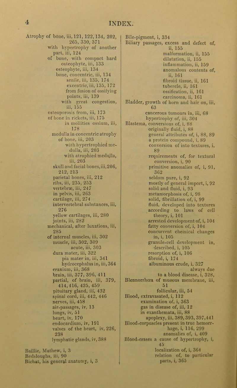 Atrophy of hone, iii, 121, 122,134, 202, 265,330,371 with hypertrophy of another part, iii, 124 of bone, with compact hard osteophyte, iii, 133 osteophyte, iii, 134 bone, concentric, iii, 134 senile, iii, 135, 174 excentrie, iii, 135, 172 from fusion of ossifying points, iii, 139 with great congestion, iii, 155 osteoporosis from, iii, 173 of bone in rickets, iii, 175 in mollities ossium, iii, 178 medulla in concentric atrophy of bone, iii, 203 with hypertrophied me- dulla, iii, 203 with atrophied medulla, iii. 203 skull and facial bones,iii,206, 212,213 parietal bones, iii, 212 ribs, iii, 235, 253 vertebrae, iii, 247 in pelvis, iii, 263 cartilage, iii, 274 intervertebral substances, iii, 276 yellow cartilages, iii, 280 joints, iii, 282 mechanical, after luxations, iii, 285 of internal muscles, iii, 302 muscle, iii, 302, 309 acute, iii, 303 dura mater, iii, 322 pia mater in, iii, 341 hydrocephalus in, iii, 364 cranium, iii, 368 brain, iii, 377, 396, 411 partial, of brain, iii, 379, 414,416, 425, 459 pituitary gland, iii', 432 spinal cord, iii, 442, 446 nerves, iii, 458 air-passages, iv, 13 lungs, iv, 51 heart, iv, 170 endocardium, iv, 191 valves of the heart, iv, 226, 238 lymphatic glands, iv, 388 Baillie, Mathew, i, 3 Bedsloughs, iii, 90 Bichat, his general anatomy, i, 3 Bile-pigment, i, 334 Biliary passages, excess and defect of, ii, 155 malformation, ii, 155 dilatation, ii, 155 inflammation, ii, 159 anomalous contents of, ii, 161 fibroid tissue, ii, 161 tubercle, ii, 161 ossification, ii, 161 carcinoma, ii, 161 Bladder, growth of horn and hair on, iii, 63 cancerous tumours in, iii, 68 hypertrophy of, iii, 304 Blastema, conversions of, i, 88 originally fluid, i, 88 general attributes of, i, 88, 89 a protein compound, i, 89 conversion of into textures, i, 89 requirements of, for textural conversion, i, 90 primitive anomalies of, i, 91, 362 seldom pure, i, 92 mostly of general import, i, 92 solid and fluid, i, 93 metamorphosis of, i, 98 solid, fibrillation of, i, 99 fluid, developed into textures according to law’s of cell theory, i, 101 arrested development of, i, 104 fatty conversion of, i, 104 concurrent chemical changes in, i, 105 granule-cell development in, described, i, 105 resorption of, i, 106 fibroid, i, 174 albuminous crude, i, 327 always due to a blood disease, i, 328, Blennorrhoea of mucous membrane, iii, 51 follicular, iii, 54 Blood, extravasated, i, 112 examination of, i, 363 gas in disease of, iii, 12 in exanthemata, iii, 88 apoplexy’, iii, 389, 393, 397,441 Blood-corpuscles present in true hemorr- hage, i, 116, 299 anomalies of, i, 409 Blood-erases a cause of hypertrophy, i, 45 localization of, i, 364 relation of, to particular parts, i, 365