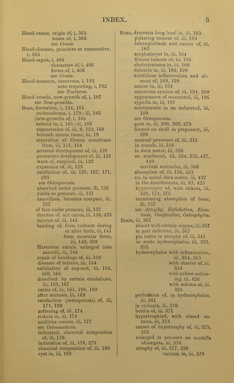 Blood-erases, origin of, i, 365 issues of, i, 366 see Crasis. Blood-diseases, primitive or consecutive, i, 364 Blood-sepsis, i, 405 characters of, i, 406 forms of, i, 406 see Crasis. Blood-tumours, cancerous, i, 192 note respecting, i, 192 see Textures. Blood-vessels, new-growth of, i, 187 see Neio-growths. Bone, formation, i, 134, 181 enchoudroma, i, 179 ; iii, 185 [new-growths of, i, 184 osteoid in, i, 185 ; iii, 186 regeneration of, iii, 9, 152, 168 beneath serous tissue, iii, 19 separation of fibrous membrane from, iii, 111, 154 arrested development of, iii, 121 premature development of, iii, 121 want of, supplied, iii, 122 expansion of, hi, 123 rarefaction of, iii, 128, 167, 171, 293 see Osteoporosis. absorbed under pressure, iii, 136 yields to pressure, iii, 137 cancellous, becomes compact, iii, 137 of face under pressure, iii, 137 detritus of, not caries, iii, 138,433 injuries of, iii, 141 bending of, from violence during or after birth, iii, 141 from muscular force, iii, 142, 302 Haversian canals enlarged into cancelli, iii, 144 repair of bendings of, iii, 152 diseases of texture, iii, 154 exfoliation of exposed, iii, 154, 160,165 dissolved by certain exudations, iii, 161,167 caries of, iii, 161, 198, 199 after necrosis, iii, 169 rarefaction (osteoporosis) of, iii, 171,199 softening of, iii, 174 rickets in, iii, 174 mollities ossiurn, iii, 177 see Osteomalacia. indurated, chemical composition of, iii, 178 induration of, iii, 178, 275 chemical composition of, iii, 180 cyst in, iii, 183 Bone, dyscrasia long local in, iii, 183 pulsating tumour of, iii, 183 teleangiectasis and cancer of, iii, 183 acephalocyst in, iii, 184 fibrous tumour of, iii, 185 cholesteatoma in, iii, 186 tubercle in, iii, 186, 199 scrofulous inflammation and ab- scess of, 189, 199 cancer in, iii, 191 cancerous erosion of, iii, 194, 200 appearances of macerated, iii, 196 syphilis in, iii, 197 osteoporosis in an indurated, iii, 199 see Osteoporosis. gout in, iii, 200, 202, 275 formed on skull in pregnancy, iii, 208 unusual processes of, iii, 215 in muscle, iii, 316 in dura mater, iii, 326 on arachnoid, iii, 334, 335,437, 440 cerebral ventricles, iii, 366 absorption of, iii, 136, 433 no, in spinal dura mater, iii, 437 in the exanthemata, iii, 87, 425 hypertrophy of, with rickets, iii, 121, 174,375 occasioning absorption of bone, iii, 137 see Atrophy, Exfoliation, Exos- tosis, Ossification, Osteophytes. Brain, iii, 367 absent with certain organs, iii, 367 in part defective, iii, 367 pia mater in atrophy of, iii, 341 in acute hydrocephalus, iii, 351, 352 hydrocephalus with inflammation, iii, 354, 363 with abscess of, iii, 354 with yellow soften- ing, iii, 426 with oedema of, iii, 355 perforation of, in hydrocephalus, iii, 361 in cyclopia, iii, 370 hernia of, iii, 371 hypertrophied, with closed su- tures, iii, 373 causes of hypertrophy of, iii, 375, 376 enlarged in pressure on medulla oblongata, iii, 376 atrophy of, iii, 377, 396 vacuum in, iii, 378
