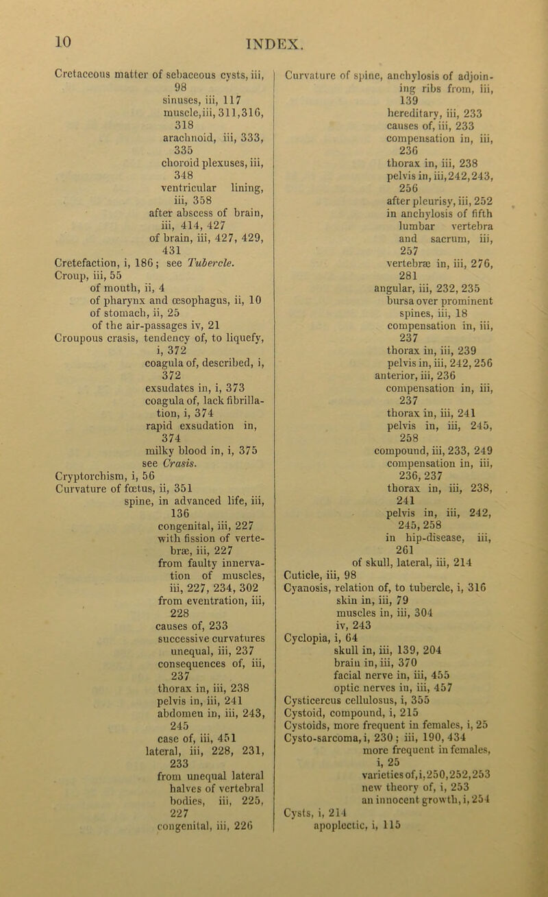 Cretaceous matter of sebaceous cysts, iii, 98 sinuses, iii, 117 muscle,iii, 311,316, 318 arachnoid, iii, 333, 335 choroid plexuses, iii, 348 ventricular lining, iii, 358 after abscess of brain, iii, 414, 427 of brain, iii, 427, 429, 431 Cretefaction, i, 186 ; see Tubercle. Croup, iii, 55 of mouth, ii, 4 of pharynx and oesophagus, ii, 10 of stomach, ii, 25 of the air-passages iv, 21 Croupous crasis, tendency of, to liquefy, i, 372 coagulaof, described, i, 372 exsudates in, i, 373 coagula of, lack fibrilla- tion, i, 374 rapid exsudation in, 374 milky blood in, i, 375 see Crasis. Cryptorchism, i, 56 Curvature of foetus, ii, 351 spine, in advanced life, iii, 136 congenital, iii, 227 with fission of verte- brae, iii, 227 from faulty innerva- tion of muscles, iii, 227, 234, 302 from eventration, iii, 228 causes of, 233 successive curvatures unequal, iii, 237 consequences of, iii, 237 thorax in, iii, 238 pelvis in, iii, 241 abdomen in, iii, 243, 245 case of, iii, 451 lateral, iii, 228, 231, 233 from unequal lateral halves of vertebral bodies, iii, 225, 227 congenital, iii, 226 Curvature of spine, anchylosis of adjoin- ing ribs from, iii, 139 hereditary, iii, 233 causes of, iii, 233 compensation in, iii, 236 thorax in, iii, 238 pelvis in, iii, 242,243, 256 after pleurisy, iii, 252 in anchylosis of fifth lumbar vertebra and sacrum, iii, 257 vertebrae in, iii, 276, 281 angular, iii, 232, 235 bursa over prominent spines, iii, 18 compensation in, iii, 237 thorax in, iii, 239 pelvis in, iii, 242, 256 anterior, iii, 236 compensation in, iii, 237 thorax in, iii, 241 pelvis in, iii, 245, 258 compound, iii, 233, 249 compensation in, iii, 236,237 thorax in, iii, 238, 241 pelvis in, iii, 242, 245,258 in hip-disease, iii, 261 of skull, lateral, iii, 214 Cuticle, iii, 98 Cyanosis, relation of, to tubercle, i, 316 skin in, iii, 79 muscles in, iii, 304 iv, 243 Cyclopia, i, 64 skull in, iii, 139, 204 brain in, iii, 370 facial nerve in, iii, 455 optic nerves iu, iii, 457 Cysticercus cellulosus, i, 355 Cystoid, compound, i, 215 Cystoids, more frequent in females, i, 25 Cysto-sarcoma, i, 230; iii, 190,434 more frequent in females, i, 25 varieties of, i, 250,252,253 new theory of, i, 253 an innocent growth, i, 254 Cysts, i, 214 apoplectic, i, 115