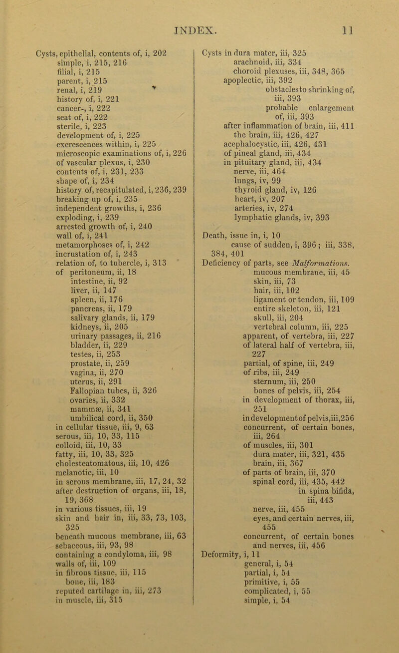 Cysts, epithelial, contents of, i, 202 simple, i, 215, 216 filial, i, 215 parent, i, 215 renal, i, 219 history of, i, 221 cancer-, i, 222 seat of, i, 222 sterile, i, 223 development of, i, 225 excrescences within, i, 225 microscopic examinations of, i, 226 of vascular plexus, i, 230 contents of, i, 231, 233 shape of, i, 234 history of, recapitulated, i, 236, 239 breaking up of, i, 235 independent growths, i, 236 exploding, i, 239 arrested growth of, i, 240 wall of, i, 241 metamorphoses of, i, 242 incrustation of, i, 243 relation of, to tubercle, i, 313 of peritoneum, ii, 18 intestine, ii, 92 liver, ii, 147 spleen, ii, 176 pancreas, ii, 179 salivary glands, ii, 179 kidneys, ii, 205 urinary passages, ii, 216 bladder, ii, 229 testes, ii, 253 prostate, ii, 259 vagina, ii, 270 uterus, ii, 291 Fallopian tubes, ii, 326 ovaries, ii, 332 mammae, ii, 341 umbilical cord, ii, 350 in cellular tissue, iii, 9, 63 serous, iii, 10, 33, 115 colloid, iii, 10, 33 fatty, iii, 10, 33, 325 cholesteatomatous, iii, 10, 426 melanotic, iii, 10 in serous membrane, iii, 17, 24, 32 after destruction of organs, iii, 18, 19, 368 in various tissues, iii, 19 skin and hair in, iii, 33, 73, 103, 325 beneath raucous membrane, iii, 63 sebaceous, iii, 93, 98 containing a condyloma, iii, 98 walls of, iii, 109 in fibrous tissue, iii, 115 bone, iii, 183 reputed cartilage in, iii, 273 in muscle, iii, 315 Cysts in dura mater, iii, 325 arachnoid, iii, 334 choroid plexuses, iii, 348, 365 apoplectic, iii, 392 obstaclesto shrinking of, iii, 393 probable enlargement of, iii, 393 after inflammation of brain, iii, 411 the brain, iii, 426, 427 acephalocystic, iii, 426, 431 of pineal gland, iii, 434 in pituitary gland, iii, 434 nerve, iii, 464 lungs, iv, 99 thyroid gland, iv, 126 heart, iv, 207 arteries, iv, 274 lymphatic glands, iv, 393 Death, issue in, i, 10 cause of sudden, i, 396 ; iii, 338, 384, 401 Deficiency of parts, see Malformations. mucous membrane, iii, 45 skin, iii, 73 hair, iii, 102 ligament or tendon, iii, 109 entire skeleton, iii, 121 skull, iii, 204 vertebral column, iii, 225 apparent, of vertebra, iii, 227 of lateral half of vertebra, iii, 227 partial, of spine, iii, 249 of ribs, iii, 249 sternum, iii, 250 bones of pelvis, iii, 254 in development of thorax, iii, 251 indevelopmentof pelvis,iii,256 concurrent, of certain bones, iii, 264 of muscles, iii, 301 dura mater, iii, 321, 435 brain, iii, 367 of parts of brain, iii, 370 spinal cord, iii, 435, 442 in spina bifida, iii, 443 nerve, iii, 455 eyes, and certain nerves, iii, 455 concurrent, of certain bones and nerves, iii, 456 Deformity, i, 11 general, i, 54 partial, i, 54 primitive, i, 55 complicated, i, 55 simple, i, 54