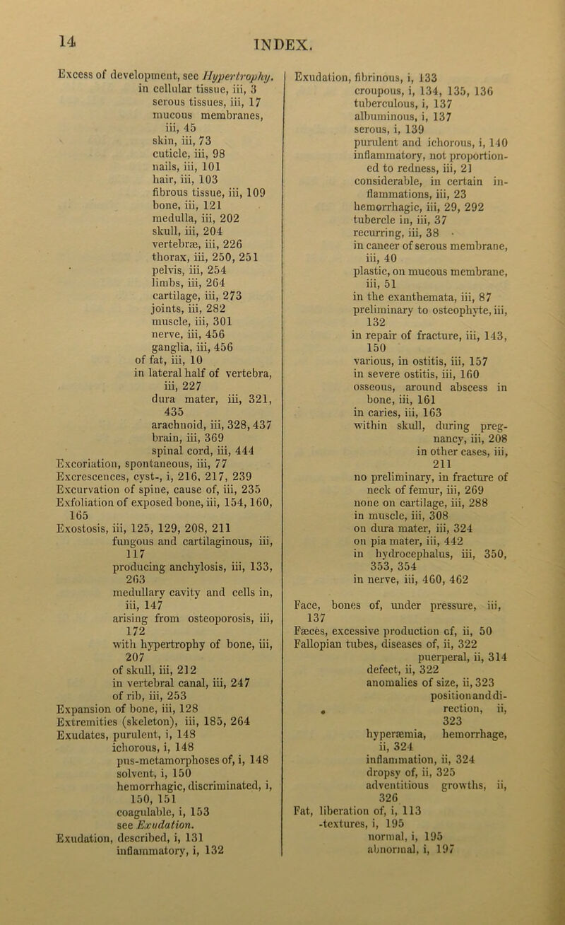 Excess of development, see Hypertrophy. in cellular tissue, iii, 3 serous tissues, iii, 17 mucous membranes, iii, 45 skin, iii, 73 cuticle, iii, 98 nails, iii, 101 hair, iii, 103 fibrous tissue, iii, 109 bone, iii, 121 medulla, iii, 202 skull, iii, 204 vertebrae, iii, 226 thorax, iii, 250, 251 pelvis, iii, 254 limbs, iii, 264 cartilage, iii, 273 joints, iii, 282 muscle, iii, 301 nerve, iii, 456 ganglia, iii, 456 of fat, iii, 10 in lateral half of vertebra, iii, 227 dura mater, iii, 321, 435 arachnoid, iii, 328,437 brain, iii, 369 spinal cord, iii, 444 Excoriation, spontaneous, iii, 77 Excrescences, cyst-, i, 216, 217, 239 Excurvation of spine, cause of, iii, 235 Exfoliation of exposed bone, iii, 154,160, 165 Exostosis, iii, 125, 129, 208, 211 fungous and cartilaginous, iii, 117 producing anchylosis, iii, 133, 263 medullary cavity and cells in, iii, 147 arising from osteoporosis, iii, 172 with hypertrophy of bone, iii, 207 of skull, iii, 212 in vertebral canal, iii, 247 of rib, iii, 253 Expansion of bone, iii, 128 Extremities (skeleton), iii, 1S5, 264 Exudates, purulent, i, 148 ichorous, i, 148 pus-metamorphoses of, i, 148 solvent, i, 150 hemorrhagic, discriminated, i, 150, 151 coagulable, i, 153 see Exudation. Exudation, described, i, 131 inflammatory, i, 132 Exudation, fibrinous, i, 133 croupous, i, 134, 135, 136 tuberculous, i, 137 albuminous, i, 137 serous, i, 139 purulent and ichorous, i, 140 inflammatory, not proportion- ed to redness, iii, 21 considerable, in certain in- flammations, iii, 23 hemorrhagic, iii, 29, 292 tubercle in, iii, 37 recurring, iii, 38 • in cancer of serous membrane, iii, 40 plastic, on mucous membrane, iii, 51 in the exanthemata, iii, 87 preliminary to osteophyte, iii, 132 in repair of fracture, iii, 143, 150 various, in ostitis, iii, 157 in severe ostitis, iii, 160 osseous, around abscess in bone, iii, 161 in caries, iii, 163 within skull, during preg- nancy, iii, 208 in other cases, iii, 211 no preliminary, in fracture of neck of femur, iii, 269 none on cartilage, iii, 288 in muscle, iii, 308 on dura mater, iii, 324 on pia mater, iii, 442 in hydrocephalus, iii, 350, 353, 354 in nerve, iii, 460, 462 Face, bones of, under pressure, iii, 137 Faeces, excessive production of, ii, 50 Fallopian tubes, diseases of, ii, 322 puerperal, ii, 314 defect, ii, 322 anomalies of size, ii, 323 position and di- , rection, ii, 323 hyperaemia, hemorrhage, ii, 324 inflammation, ii, 324 dropsy of, ii, 325 adventitious growths, ii, 326 Fat, liberation of, i, 113 -textures, i, 195 normal, i, 195 abnormal, i, 197