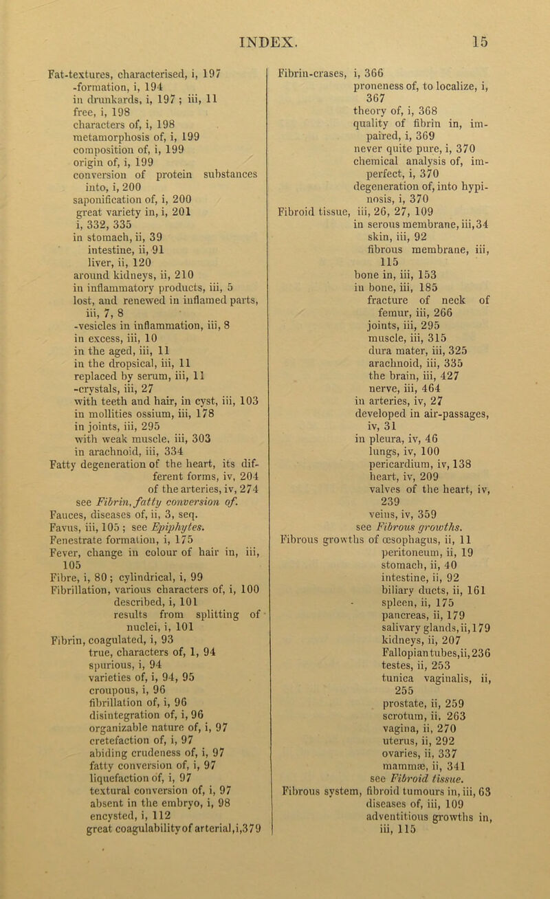 Fat-textures, characterised, i, 197 -formation, i, 194 in drunkards, i, 197 ; iii, 11 free, i, 198 characters of, i, 198 metamorphosis of, i, 199 composition of, i, 199 origin of, i, 199 conversion of protein substances into, i, 200 saponification of, i, 200 great variety in, i, 201 i, 332, 335 in stomach, ii, 39 intestine, ii, 91 liver, ii, 120 around kidneys, ii, 210 in inflammatory products, iii, 5 lost, and renewed in inflamed parts, iii, 7, 8 -vesicles in inflammation, iii, 8 in excess, iii, 10 in the aged, iii, 11 in the dropsical, iii, 11 replaced by serum, iii, 11 -crystals, iii, 27 with teeth and hair, in cyst, iii, 103 in mollities ossium, iii, 178 in joints, iii, 295 with weak muscle, iii, 303 in arachnoid, iii, 334 Fatty degeneration of the heart, its dif- ferent forms, iv, 204 of the arteries, iv, 274 see Fibrin, fatty conversion of. Fauces, diseases of, ii, 3, seq. Favus, iii, 105 ; see Epiphytes. Fenestrate formation, i, 175 Fever, change in colour of hair in, iii, 105 Fibre, i, 80 ; cylindrical, i, 99 Fibrillation, various characters of, i, 100 described, i, 101 results from splitting of nuclei, i, 101 Fibrin, coagulated, i, 93 true, characters of, 1, 94 spurious, i, 94 varieties of, i, 94, 95 croupous, i, 96 fibrillation of, i, 96 disintegration of, i, 96 organizable nature of, i, 97 cretefaction of, i, 97 abiding crudeness of, i, 97 fatty conversion of, i, 97 liquefaction of, i, 97 textural conversion of, i, 97 absent in the embryo, i, 98 encysted, i, 112 great coagulabilityof arterial,i,379 Fibrin-erases, i, 366 proneness of, to localize, i, 367 theory of, i, 368 quality of fibrin in, im- paired, i, 369 never quite pure, i, 370 chemical analysis of, im- perfect, i, 370 degeneration of, into hypi- nosis, i, 370 Fibroid tissue, iii, 26, 27, 109 in serous membrane, iii,34 skin, iii, 92 fibrous membrane, iii, 115 bone in, iii, 153 in bone, iii, 185 fracture of neck of femur, iii, 266 joints, iii, 295 muscle, iii, 315 dura mater, iii, 325 arachnoid, iii, 335 the brain, iii, 427 nerve, iii, 464 in arteries, iv, 27 developed in air-passages, iv, 31 in pleura, iv, 46 lungs, iv, 100 pericardium, iv, 138 heart, iv, 209 valves of the heart, iv, 239 veins, iv, 359 see Fibrous growths. Fibrous growths of oesophagus, ii, 11 peritoneum, ii, 19 stomach, ii, 40 intestine, ii, 92 biliary ducts, ii, 161 spleen, ii, 175 pancreas, ii, 179 salivary glands, ii, 179 kidneys, ii, 207 Fallopian tubes,ii, 236 testes, ii, 253 tunica vaginalis, ii, 255 prostate, ii, 259 scrotum, ii, 263 vagina, ii, 270 uterus, ii, 292 ovaries, ii, 337 mammae, ii, 341 see Fibroid tissue. Fibrous system, fibroid tumours in, iii, 63 diseases of, iii, 109 adventitious growths in, iii, 115
