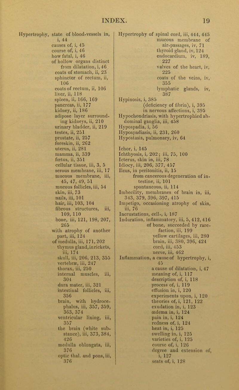 Hypertrophy, state of blood-vessels in, i, 44 causes of, i, 45 course of, i, 46 how fatal, i, 46 of hollow organs distinct from dilatation, i, 46 coats of stomach, ii, 23 sphincter of rectum, ii, 106 coats of rectum, ii, 106 liver, ii, 118 spleen, ii, 166, 169 pancreas, ii, 177 kidney, ii, 186 adipose layer surround- ing kidneys, ii, 210 urinary bladder, ii, 219 testes, ii, 251 prostate, ii, 257 foreskin, ii, 262 uterus, ii, 281 mamma, ii, 339 foetus, ii, 351 cellular tissue, iii, 3, 5 serous membrane, iii, 17 mucous membrane, iii, 45, 47, 49, 51 mucous follicles, iii, 54 skin, iii, 73 nails, iii, 101 hair, iii, 103, 104 fibrous structures, iii, 109, 110 bone, iii, 121, 198, 207, 265 with atrophy of another part, iii, 124 of medulla, iii, 171, 202 thymus gland, in rickets, iii, 174 skull, iii, 206, 213, 355 vertebrae, iii, 247 thorax, iii, 250 internal muscles, iii, 304 dura mater, iii, 321 intestinal follicles, iii, 356 brain, with hydroce- phalus, iii, 357, 359, 363, 374 ventricular lining, iii, 357 the brain (white sub- stance), iii, 373, 384, 426 medulla oblongata, iii, 376 optic thal. and pons, iii, 376 Hypertrophy of spinal cord, iii, 444, 445 mucous membrane of air-passages, iv, 71 thyroid gland, iv, 124 endocardium, iv, 189, 227 valves of the heart, iv, 225 coats of the veins, iv, 355 lymphatic glands, iv, ' 387 Hypinosis, i, 385 (deficiency of fibrin), i, 395 in nervous atfections, i, 395 Hypochondriasis, with hypertrophied ab- dominal ganglia, iii, 458 Hypospadia, i, 56 Hvpospadiasis, ii, 231, 260 Hypostasis, pulmonary, iv, 64 Ichor, i, 145 Ichthyosis, i, 202; iii, 75, 100 Icterus, skin in, iii, 78 Idiocy, iii, 206, 377, 457 Ileus, in peritonitis, ii, 15 from cancerous degeneration of in- testine, ii, 101 spontaneous, ii, 114 Imbecilitv, membranes of brain in, iii, 343, 379, 396, 397, 415 Impetigo, occasioning atrophy of skin, iii, 76 Incrustations, cell-, i, 187 Induration, inflammatory, iii, 5, 412, 416 of bone, succeeded by rare- faction, iii, 199 yellow cartilages, iii, 280 brain, iii, 380, 396, 424 cord, iii, 453 nerve, iii, 462 Inflammation, a cause of hvpertrophv, i, 45 a cause of dilatation, i, 47 meaning of, i, 117 description of, i, 118 process of, i, 119 effusion in, i, 120 experiments upon, i, 120 theories of, i, 121, 122 exudation in, i, 123 oedema in, i, 124 pain in, i, 124 redness of, i, 124 heat in, i, 125 swelling in, i, 125 varieties of, i, 125 course of, i, 126 degree and extension of, i, 127 seats of, i, 128