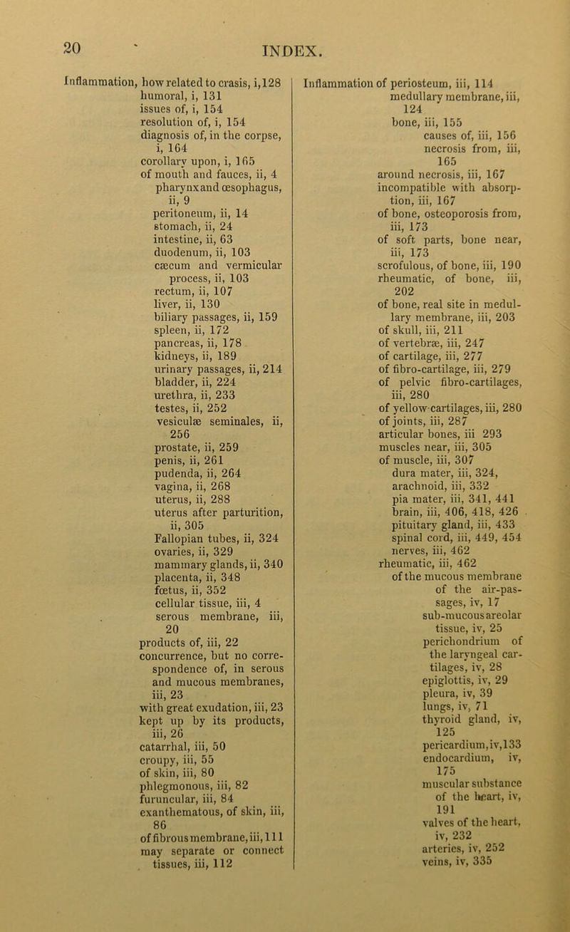 Inflammation, how related to crasis, i, 128 humoral, i, 131 issues of, i, 154 resolution of, i, 154 diagnosis of, in the corpse, i, 164 corollary upon, i, 165 of mouth and fauces, ii, 4 pharynxand oesophagus, ii, 9 peritoneum, ii, 14 stomach, ii, 24 intestine, ii, 63 duodenum, ii, 103 caecum and vermicular process, ii, 103 rectum, ii, 107 liver, ii, 130 biliary passages, ii, 159 spleen, ii, 172 pancreas, ii, 178 kidneys, ii, 189 urinary passages, ii, 214 bladder, ii, 224 urethra, ii, 233 testes, ii, 252 vesiculae seminales, ii, 256 prostate, ii, 259 penis, ii, 261 pudenda, ii, 264 vagina, ii, 268 uterus, ii, 288 uterus after parturition, ii, 305 Fallopian tubes, ii, 324 ovaries, ii, 329 mammary glands, ii, 340 placenta, ii, 348 foetus, ii, 352 cellular tissue, iii, 4 serous membrane, iii, 20 products of, iii, 22 concurrence, but no corre- spondence of, in serous and mucous membranes, iii, 23 with great exudation, iii, 23 kept up by its products, iii, 26 catarrhal, iii, 50 croupy, iii, 55 of skin, iii, 80 phlegmonous, iii, 82 furuncular, iii, 84 exanthematous, of skin, iii, 86 of fibrous membrane, iii, 111 may separate or connect tissues, iii, 112 Inflammation of periosteum, iii, 114 medullary membrane, iii, 124 bone, iii, 155 causes of, iii, 156 necrosis from, iii, 165 around necrosis, iii, 167 incompatible with absorp- tion, iii, 167 of bone, osteoporosis from, iii, 173 of soft parts, bone near, iii, 173 scrofulous, of bone, iii, 190 rheumatic, of bone, iii, 202 of bone, real site in medul- lary membrane, iii, 203 of skull, iii, 211 of vertebrae, iii, 247 of cartilage, iii, 277 of fibro-cartilage, iii, 279 of pelvic fibro-cartilages, iii, 280 of yellow-cartilages, iii, 280 of joints, iii, 287 articular bones, iii 293 muscles near, iii, 305 of muscle, iii, 307 dura mater, iii, 324, arachnoid, iii, 332 pia matei-, iii, 341, 441 brain, iii, 406, 418, 426 pituitary gland, iii, 433 spinal cord, iii, 449, 454 nerves, iii, 462 rheumatic, iii, 462 of the mucous membrane of the air-pas- sages, iv, 17 sub-mucous areolar tissue, iv, 25 perichondrium of the laryngeal car- tilages, iv, 28 epiglottis, iv, 29 pleura, iv, 39 lungs, iv, 71 thyroid gland, iv, 125 pericardium, iv, 133 endocardium, iv, 175 muscular substance of the heart, iv, 191 valves of the heart, iv, 232 arteries, iv, 252 veins, iv, 335