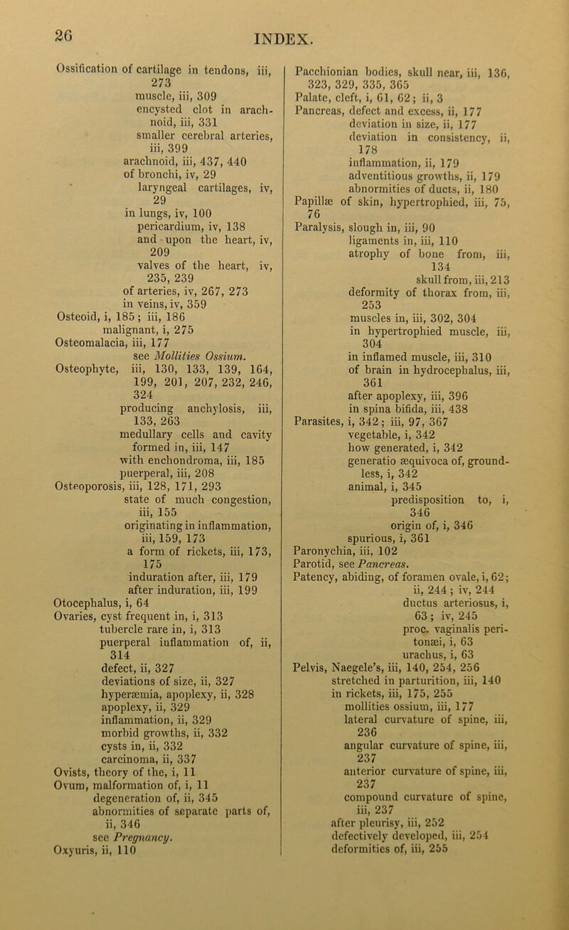 Ossification of cartilage in tendons, iii, 273 muscle, iii, 309 encysted clot in arach- noid, iii, 331 smaller cerebral arteries, iii, 399 arachnoid, iii, 437, 440 of bronchi, iv, 29 laryngeal cartilages, iv, 29 in lungs, iv, 100 pericardium, iv, 138 and upon the heart, iv, 209 valves of the heart, iv, 235, 239 of arteries, iv, 267, 273 in veins, iv, 359 Osteoid, i, 185 ; iii, 186 malignant, i, 275 Osteomalacia, iii, 177 see Mollifies Ossium. Osteophyte, iii, 130, 133, 139, 164, 199, 201, 207, 232, 246, 324 producing anchylosis, iii, 133, 263 medullary cells aud cavity formed in, iii, 147 •with enchondroma, iii, 185 puerperal, iii, 208 Osteoporosis, iii, 128, 171, 293 state of much congestion, iii, 155 originating in inflammation, iii, 159, 173 a form of rickets, iii, 173, 175 induration after, iii, 179 after induration, iii, 199 Otocephalus, i, 64 Ovaries, cyst frequent in, i, 313 tubercle rare in, i, 313 puerperal inflammation of, ii, 314 defect, ii, 327 deviations of size, ii, 327 hyperaemia, apoplexy, ii, 328 apoplexy, ii, 329 inflammation, ii, 329 morbid growths, ii, 332 cysts in, ii, 332 carcinoma, ii, 337 Ovists, theory of the, i, 11 Ovum, malformation of, i, 11 degeneration of, ii, 345 abnormities of separate parts of, ii, 346 sec Pregnancy. Oxyuris, ii, 110 Pacchionian bodies, skull near, iii, 136, 323, 329, 335, 365 Palate, cleft, i, 61, 62; ii, 3 Pancreas, defect and excess, ii, 177 deviation in size, ii, 177 deviation in consistency, ii, 178 inflammation, ii, 179 adventitious growths, ii, 179 abnormities of ducts, ii, 180 Papillae of skin, hypertrophied, iii, 75, 76 Paralysis, slough in, iii, 90 ligaments in, iii, 110 atrophy of bone from, iii, 134 skull from, iii, 213 deformity of thorax from, iii, 253 muscles in, iii, 302, 304 in hypertrophied muscle, iii, 304 in inflamed muscle, iii, 310 of brain in hydrocephalus, iii, 361 after apoplexy, iii, 396 in spina bifida, iii, 438 Parasites, i, 342 ; iii, 97, 367 vegetable, i, 342 how generated, i, 342 generatio aequivoca of, ground- less, i, 342 animal, i, 345 predisposition to, i, 346 origin of, i, 346 spurious, i, 361 Paronychia, iii, 102 Parotid, see Pancreas. Patency, abiding, of foramen ovale, i, 62; ii, 244 ; iv, 244 ductus arteriosus, i, 63 ; iv, 245 proc. vaginalis peri- tonaei, i, 63 urachus, i, 63 Pelvis, Naegele’s, iii, 140, 254, 256 stretched in parturition, iii, 140 in rickets, iii, 175, 255 mollities ossium, iii, 177 lateral curvature of spine, iii, 236 angular curvature of spine, iii, 237 anterior curvature of spine, iii, 237 compound curvature of spine, iii, 237 after pleurisy, iii, 252 defectively developed, iii, 254 deformities of, iii, 255