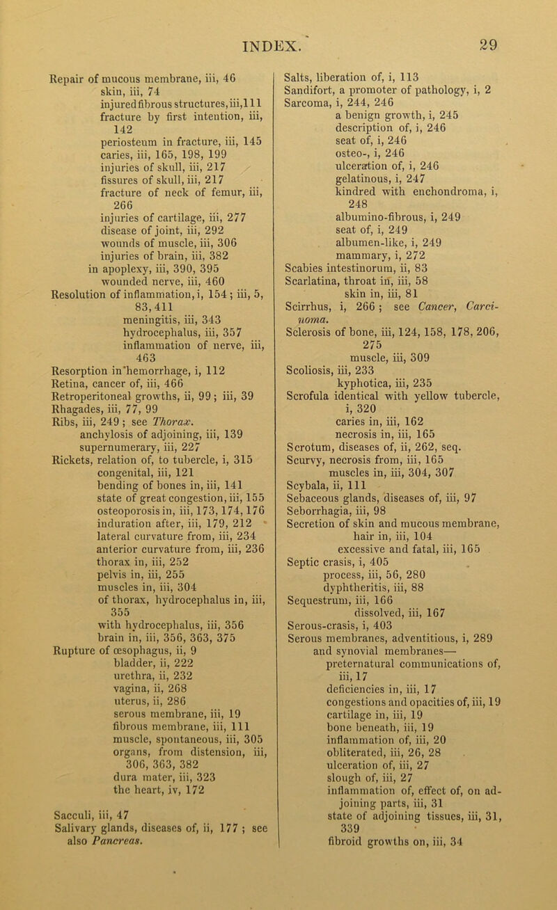 Repair of mucous membrane, iii, 46 skin, iii, 74 injured fibrous structures, iii,111 fracture by first intention, iii, 142 periosteum in fracture, iii, 145 caries, iii, 165, 198, 199 injuries of skull, iii, 217 fissures of skull, iii, 217 fracture of neck of femur, iii, 266 injuries of cartilage, iii, 277 disease of joint, iii, 292 wounds of muscle, iii, 306 injuries of brain, iii, 382 in apoplexy, iii, 390, 395 wounded nerve, iii, 460 Resolution of inflammation, i, 154 ; iii, 5, 83,411 meningitis, iii, 343 hydrocephalus, iii, 357 inflammation of nerve, iii, 463 Resorption in'hemorrhage, i, 112 Retina, cancer of, iii, 466 Retroperitoneal growths, ii, 99; iii, 39 Rhagades, iii, 77, 99 Ribs, iii, 249 ; see Thorax. anchylosis of adjoining, iii, 139 supernumerary, iii, 227 Rickets, relation of, to tubercle, i, 315 congenital, iii, 121 bending of bones in, iii, 141 state of great congestion, iii, 155 osteoporosis in, iii, 173,174,176 induration after, iii, 179, 212 lateral curvature from, iii, 234 anterior curvature from, iii, 236 thorax in, iii, 252 pelvis in, iii, 255 muscles in, iii, 304 of thorax, hydrocephalus in, iii, 355 with hydrocephalus, iii, 356 brain in, iii, 356, 363, 375 Rupture of oesophagus, ii, 9 bladder, ii, 222 urethra, ii, 232 vagina, ii, 268 uterus, ii, 286 serous membrane, iii, 19 fibrous membrane, iii, 111 muscle, spontaneous, iii, 305 organs, from distension, iii, 306,363,382 dura mater, iii, 323 the heart, iv, 172 Sacculi, iii, 47 Salivary glands, diseases of, ii, 177 ; see also Pancreas. Salts, liberation of, i, 113 Sandifort, a promoter of pathology, i, 2 Sarcoma, i, 244, 246 a benign growth, i, 245 description of, i, 246 seat of, i, 246 osteo-, i, 246 ulceration of, i, 246 gelatinous, i, 247 kindred with enchondroma, i, 248 albumino-fibrous, i, 249 seat of, i, 249 albumen-like, i, 249 mammary, i, 272 Scabies intestinorum, ii, 83 Scarlatina, throat in, iii, 58 skin in, iii, 81 Scirrhus, i, 266 ; see Cancer, Carci- noma. Sclerosis of bone, iii, 124, 158, 178, 206, 275 muscle, iii, 309 Scoliosis, iii, 233 kyphotica, iii, 235 Scrofula identical with yellow tubercle, i, 320 caries in, iii, 162 necrosis in, iii, 165 Scrotum, diseases of, ii, 262, seq. Scurvy, necrosis from, iii, 165 muscles in, iii, 304, 307 Scybala, ii, 111 Sebaceous glands, diseases of, iii, 97 Seborrhagia, iii, 98 Secretion of skin and mucous membrane, hair in, iii, 104 excessive and fatal, iii, 165 Septic crasis, i, 405 process, iii, 56, 280 dyphtheritis, iii, 88 Sequestrum, iii, 166 dissolved, iii, 167 Serous-crasis, i, 403 Serous membranes, adventitious, i, 289 and synovial membranes— preternatural communications of, iii, 17 deficiencies in, iii, 17 congestions and opacities of, iii, 19 cartilage in, iii, 19 bone beneath, iii, 19 inflammation of, iii, 20 obliterated, iii, 26, 28 ulceration of, iii, 27 slough of, iii, 27 inflammation of, effect of, on ad- joining parts, iii, 31 state of adjoining tissues, iii, 31, 339 fibroid growths on, iii, 34