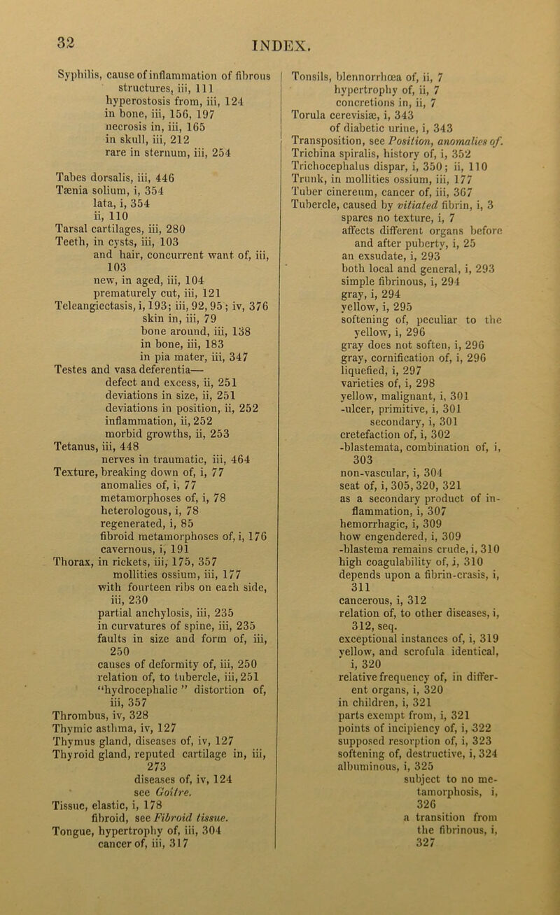 Syphilis, cause of inflammation of fibrous structures, iii, 111 hyperostosis from, iii, 124 in bone, iii, 15G, 197 necrosis in, iii, 165 in skull, iii, 212 rare in sternum, iii, 254 Tabes dorsalis, iii, 446 Teenia solium, i, 354 lata, i, 354 ii, 110 Tarsal cartilages, iii, 280 Teeth, in cysts, iii, 103 and hair, concurrent want of, iii, 103 new, in aged, iii, 104 prematurely cut, iii, 121 Teleangiectasis, i, 193; iii, 92, 95 ; iv, 376 skin in, iii, 79 bone around, iii, 138 in bone, iii, 183 in pia mater, iii, 347 Testes and vasa deferentia— defect and excess, ii, 251 deviations in size, ii, 251 deviations in position, ii, 252 inflammation, ii, 252 morbid growths, ii, 253 Tetanus, iii, 448 nerves in traumatic, iii, 464 Texture, breaking down of, i, 77 anomalies of, i, 77 metamorphoses of, i, 78 heterologous, i, 78 regenerated, i, 85 fibroid metamorphoses of, i, 176 cavernous, i, 191 Thorax, in rickets, iii, 175, 357 mollities ossium, iii, 177 with fourteen ribs on each side, iii, 230 partial anchylosis, iii, 235 in curvatures of spine, iii, 235 faults in size and form of, iii, 250 causes of deformity of, iii, 250 relation of, to tubercle, iii, 251 “hydrocephalic ” distortion of, iii, 357 Thrombus, iv, 328 Thymic asthma, iv, 127 Thymus gland, diseases of, iv, 127 Thyroid gland, reputed cartilage in, iii, 273 diseases of, iv, 124 see Goitre. Tissue, elastic, i, 178 fibroid, see Fibroid tissue. Tongue, hypertrophy of, iii, 304 cancer of, iii, 317 Tonsils, blennorrhoea of, ii, 7 hypertrophy of, ii, 7 concretions in, ii, 7 Torula cerevisiae, i, 343 of diabetic urine, i, 343 Transposition, see Position, anomalies of. Trichina spiralis, history of, i, 352 Trichocephalus dispar, i, 350; ii, 110 Trunk, in mollities ossium, iii, 177 Tuber cinereum, cancer of, iii, 367 Tubercle, caused by vitiated fibrin, i, 3 spares no texture, i, 7 affects different organs before and after puberty, i, 25 an exsudate, i, 293 both local and general, i, 293 simple fibrinous, i, 294 gray, i, 294 yellow, i, 295 softening of, peculiar to the yellow, i, 296 gray does not soften, i, 296 gray, cornification of, i, 296 liquefied, i, 297 varieties of, i, 298 yellow, malignant, i, 301 -ulcer, primitive, i, 301 secondary, i, 301 cretefaction of, i, 302 -blastemata, combination of, i, 303 non-vascular, i, 304 seat of, i, 305,320, 321 as a secondary product of in- flammation, i, 307 hemorrhagic, i, 309 how engendered, i, 309 -blastema remains crude, i, 310 high coagulability of, i, 310 depends upon a fibrin-crasis, i, 311 cancerous, i, 312 relation of, to other diseases, i, 312, seq. exceptional instances of, i, 319 vellow, and scrofula identical, i, 320 relative frequency of, in differ- ent organs, i, 320 in children, i, 321 parts exempt from, i, 321 points of incipiency of, i, 322 supposed resorption of, i, 323 softening of, destructive, i, 324 albuminous, i, 325 subject to no me- tamorphosis, i, 326 a transition from the fibrinous, i, 327