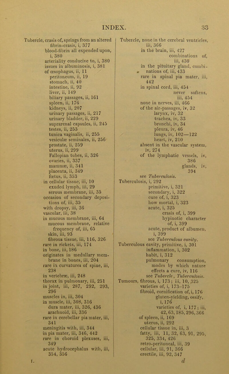 Tubercle, crasis ofr springs from an altered fibrin-crasis, i, 377 blood-fibrin all expended upon, i, 380 arteriality conducive to, i, 380 issues in albuminosis, i, 381 of oesophagus, ii, 11 peritoneum, ii, 19 stomach, ii, 40 intestine, ii, 92 liver, ii, 149 biliary passages, ii, 161 spleen, ii, 176 kidneys, ii, 207 urinary passages, ii, 217 urinary bladder, ii, 229 suprarenal capsules, ii, 245 testes, ii, 253 tunica vaginalis, ii, 255 vesicuke seminales, ii, 256 prostate, ii, 259 uterus, ii, 299 Fallopian tubes, ii, 326 ovaries, ii, 337 mammae, ii, 341 placenta, ii, 349 foetus, ii, 353 in cellular tissue; iii, 10 exuded lymph, iii, 29 serous membrane, iii, 35 occasion of secondary deposi- tions of, iii, 35 with dropsy, iii, 36 vascular, iii, 38 in mucous membrane, iii, 64 mucous membrane, relative frequency of, iii, 65 skin, iii, 93 fibrous tissue, iii, 116, 326 rare in rickets, iii, 174 in bone, iii, 186 originates in medullary mem- brane in bones, iii, 204 rare in curvatures of spine, iii, 238 in vertebrae, iii, 248 thorax in pulmonary, iii, 251 in joint, iii, 287, 292, 293, 296 muscles in, iii, 304 in muscle, iii, 308, 316 dura mater, iii, 326, 436 arachnoid, iii, 336 rare in cerebellar pia mater, iii, 341 meningitis with, iii, 344 in pia mater, iii, 346, 442 rare in choroid plexuses, iii, 349 acute hydrocephalus with, iii, 354, 356 Tubercle, none in the cerebral ventricles, iii, 366 in the brain, iii, 427 combinations of, iii, 430 in the pituitary gland, combi- «- nations of, iii, 433 rare in spinal pia mater, iii, 442 in spinal cord, iii, 454 never softens, iii, 454 none in nerves, iii, 466 of the air-passages, iv, 32 larynx, iv, 32 trachea, iv, 33 bronchi, iv, 34 pleura, iv, 46 lungs, iv, 102—122 heart, iv, 210 absent in the vascular system, iv, 274 of the lymphatic vessels, iv, 386 glands, iv, 394 see Tuberculosis. Tuberculosis, i, 292 primitive, i, 321 secondary, i, 322 cure of, i, 323 how mortal, i, 323 acute, i, 325 crasis of, i, 399 hypinotic character of, i, 399 acute, product of albumen, i, 399 see Tuberculous cavity. Tuberculous cavity, primitive, i, 301 inflammation, i, 302 habit, i, 312 pulmonary consumption, modes by which nature effects a cure, iv, 116 see Tubercle, Tuberculosis. Tumours, fibrous, i, 173 ; iii, 10, ,325 varieties of, i, 173-175 fibroid, cornification of, i, 176 gluten-yielding, ossifv, i, 176 varieties of, i, 177 ; iii, 42,63,185,296,366 of spleen, ii, 169 uterus, ii, 292 cellular tissue in, iii, 3 fatty, iii, 11, 32, 63, 91, 295, 325, 334, 426 retro-peritoneal, iii, 39 cellular, iii, 91, 366 erectile, iii, 92, 347 (1