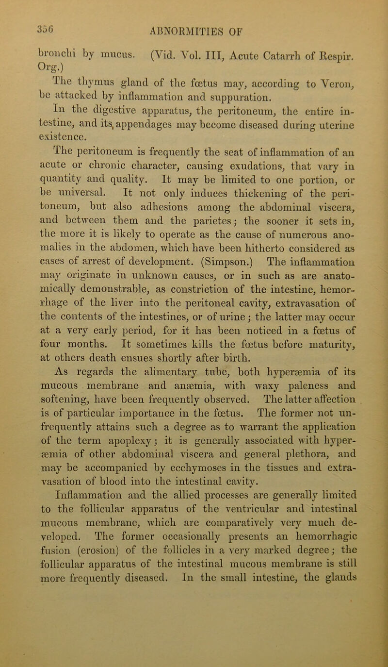 broiiclii by mucus. (Vid. Vol. Ill, Acute Catarrli of Ilespir. Org.) Tlie thymus gland of tlie foetus may, according to Veron, be attacked by inflammation and suppuration. In the digestive apparatus, the peritoneum, the entire in- testine, and its, appendages may become diseased during uterine e.vistence. The peritoneum is frequently the seat of inflammation of an acute or chronic character, causing exudations, that vary in quantity and quality. It may be limited to one portion, or be universal. It not only induces thickening of the peri- toneum, but also adhesions among the abdominal viscera, and between them and the parietes; the sooner it sets in, the more it is likely to operate as the cause of numerous ano- malies in the abdomen, which have been hitherto considered as cases of arrest of development. (Simpson.) The inflammation maj'’ originate in unknown causes, or in such as are anato- mically demonstrable, as constriction of the intestine, hemor- rhage of the liver into the peritoneal cavity, extravasation of the contents of the intestines, or of urine; the latter may occur at a very early period, for it has been noticed in a foetus of four months. It sometimes kills the foetus before maturity, at others death ensues shortly after birth. As regards the alimentary tube, both hypersemia of its mucous membrane and ansemia, with waxy paleness and softening, have been frequently observed. The latter affection is of particular importance in the foetus. The former not un- frequently attains such a degree as to warrant the application of the term apoplexy; it is generally associated with hyper- semia of other abdominal viscera and general plethora, and may be accompanied by ecchymoses in the tissues and extra- vasation of blood into the intestinal cavity. Inflammation and the allied processes are generally limited to the follicular apparatus of the ventricular and intestinal mucous membrane, which are comparatively very much de- veloped. The former occasionally presents an hemorrhagic fusion (erosion) of the follicles in a very marked degree; the follicular apparatus of the intestinal mucous membrane is still more frequently diseased. In the small intestine, the glands