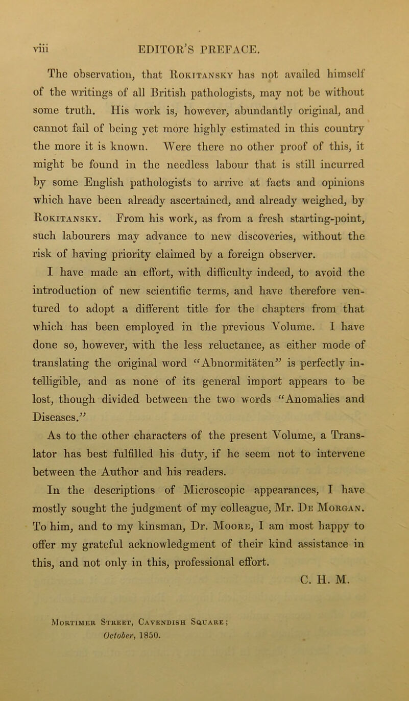 The observation, that Rokitansky has not availed himself of the ■writings of all British pathologists, may not be without some truth. Flis work is, however, abundantly original, and cannot fail of being yet more highly estimated in this country the more it is known. Were there no other proof of this, it might be found in the needless labour that is still incurred by some English pathologists to arrive at facts and opinions whick have been already ascertained, and already weighed, by Rokitansky. From his work, as from a fresh starting-point, such labourers may advance to new discoveries, -without the risk of having priority claimed by a foreign observer. I have made an effort, with difficulty indeed, to avoid the introduction of new scientific terms, and have therefore ven- tured to adopt a different title for the chapters from that which has been employed in the previous Volume. I have done so, however, with the less reluctance, as either mode of translating the original word ^^Abnormitaten^^ is perfectly in- telligible, and as none of its general import appears to be lost, though divided between the two words “Anomalies and Diseases.^-’ As to the other characters of the present Volume, a Trans- lator has best fulfilled his duty, if he seem not to intervene between the Author and his readers. In the descriptions of Microscopic appearances, I have mostly sought the judgment of my colleague, Mr. De Morgan. To him, and to my kinsman. Dr. Moore, I am most happy to offer my grateful acknowledgment of their kind assistance in this, and not only in this, professional effort. C. H. M. Mortimer Street, Cavendish Souare; October, 1850.