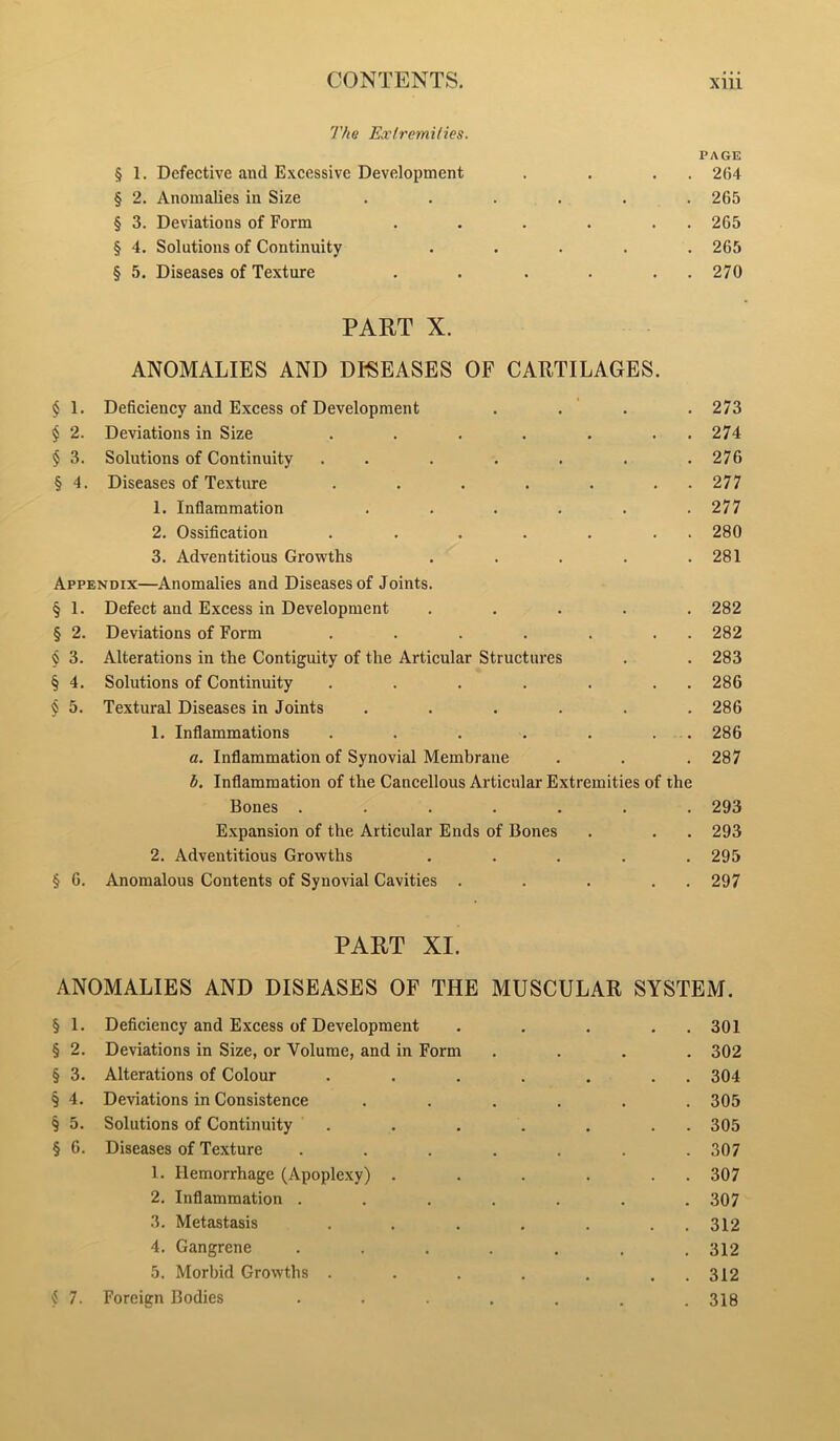 The Extremities. PAGE § 1. Defective and Excessive Development , . , . 264 § 2. Anomalies in Size ...... 265 § 3. Deviations of Form . . . . . . 265 § 4. Solutions of Continuity ..... 265 § 5. Diseases of Texture . . . . . . 270 PART X. ANOMALIES AND DISEASES OF CARTILAGES. $ 1. Deficiency and Excess of Development . . ' . . 273 $ 2. Deviations in Size . . . . . . . 274 § 3. Solutions of Continuity . . . . . . .276 § 4. Diseases of Texture . . . . . . . 277 1. Inflammation . . . . . .277 2. Ossification . . . . . . . 280 3. Adventitious Growths . . . . .281 Appendix—Anomalies and Diseases of Joints. § 1. Defect and Excess in Development ..... 282 § 2. Deviations of Form . . . . . . . 282 $ 3. Alterations in the Contiguity of the Articular Structures . . 283 § 4. Solutions of Continuity . . . . . . . 286 $ 5. Textural Diseases in Joints ...... 286 1. Inflammations . . . . . . . 286 a. Inflammation of Synovial Membrane . . .287 b. Inflammation of the Cancellous Articular Extremities of the Bones ....... 293 Expansion of the Articular Ends of Bones . . . 293 2. Adventitious Growths ..... 295 § 6. Anomalous Contents of Synovial Cavities . . . . . 297 PART XI. ANOMALIES AND DISEASES OF THE MUSCULAR SYSTEM. § 1. Deficiency and Excess of Development . . . . . 301 § 2. Deviations in Size, or Volume, and in Form .... 302 § 3. Alterations of Colour . . . . . . . 304 § 4. Deviations in Consistence ...... 305 § 5. Solutions of Continuity . . . . . . . 305 § 6. Diseases of Texture ....... 307 1. Hemorrhage (Apoplexy) . . . . . . 307 2. Inflammation ....... 307 3. Metastasis . . . . . . . 312 4. Gangrene ....... 312 5. Morbid Growths . . . . . . . 312 4 7. Foreign Bodies ....... 318