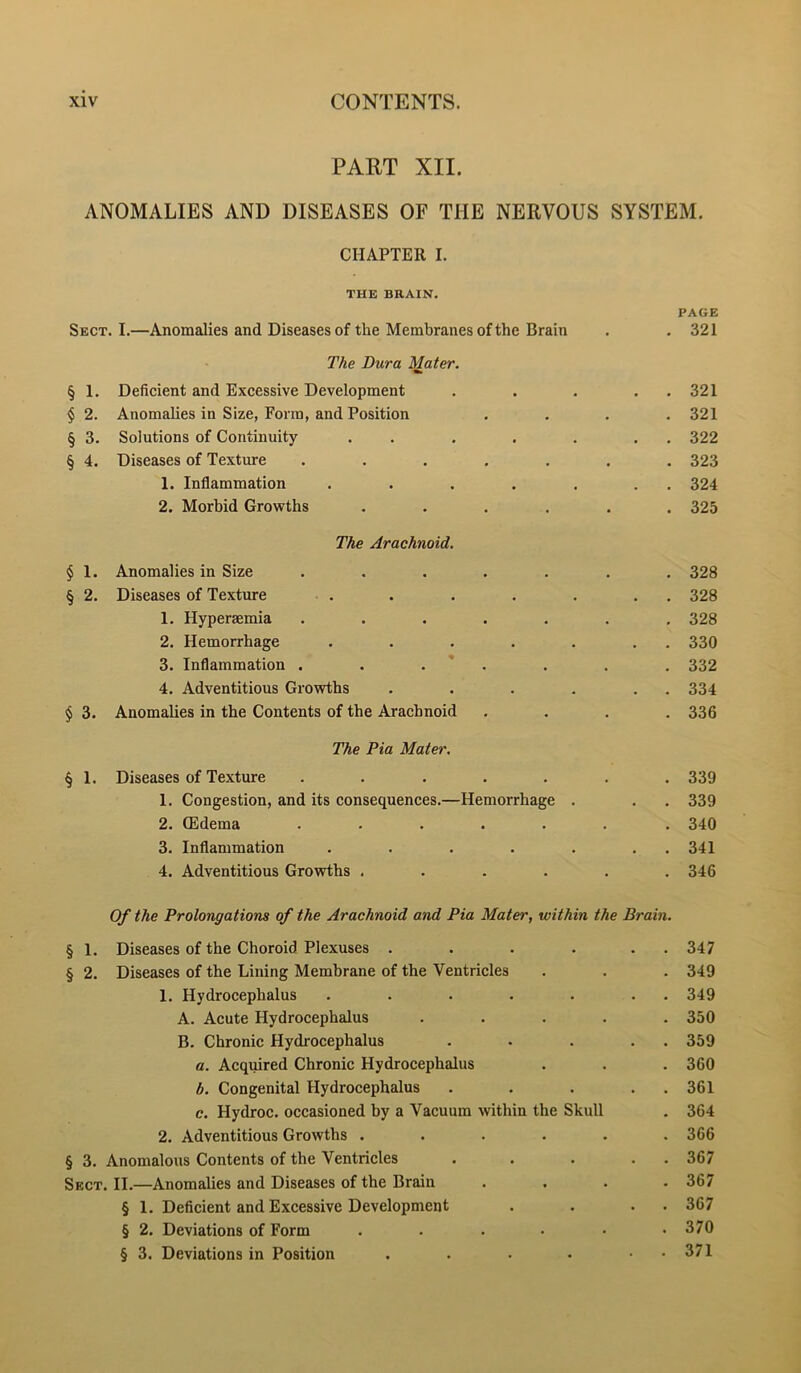 PART XII. ANOMALIES AND DISEASES OF THE NERVOUS SYSTEM. CHAPTER I. Sect. I.—Anomalies and Diseases of the Membranes of the Brain The Dura Mater. • PAGE 321 § 1. Deficient and Excessive Development .... 321 $ 2. Anomalies in Size, Form, and Position 321 § 3. Solutions of Continuity . . 322 § 4. Diseases of Texture ...... 323 1. Inflammation ...... 324 2. Morbid Growths ..... The Arachnoid. 325 § 1. Anomalies in Size ...... 328 § 2. Diseases of Texture 328 1. Hyperaemia ...... . 328 2. Hemorrhage ...... • 330 3. Inflammation . . . ' . , 332 4. Adventitious Growths ..... , 334 $ 3. Anomalies in the Contents of the Arachnoid The Pia Mater. • 336 § 1. Diseases of Texture ...... • 339 I. Congestion, and its consequences.—Hemorrhage . • 339 2. (Edema ...... • 340 3. Inflammation ...... • 341 4. Adventitious Growths ...... Of the Prolongations of the Arachnoid and Pia Mater, within the Brain. 346 § 1- Diseases of the Choroid Plexuses ..... . 347 § 2. Diseases of the Lining Membrane of the Ventricles • 349 1. Hydrocephalus ...... . 349 A. Acute Hydrocephalus .... • 350 B. Chronic Hydrocephalus .... • 359 a. Acquired Chronic Hydrocephalus . 360 b. Congenital Hydrocephalus .... . 361 c. Hydroc. occasioned by a Vacuum within the Skull • 364 2. Adventitious Growths ..... • 366 § 3. Anomalous Contents of the Ventricles .... • 367 Sect. II.—Anomalies and Diseases of the Brain • 367 § 1. Deficient and Excessive Development • 367 § 2. Deviations of Form ..... • 370 § 3. Deviations in Position . , . . • - 371