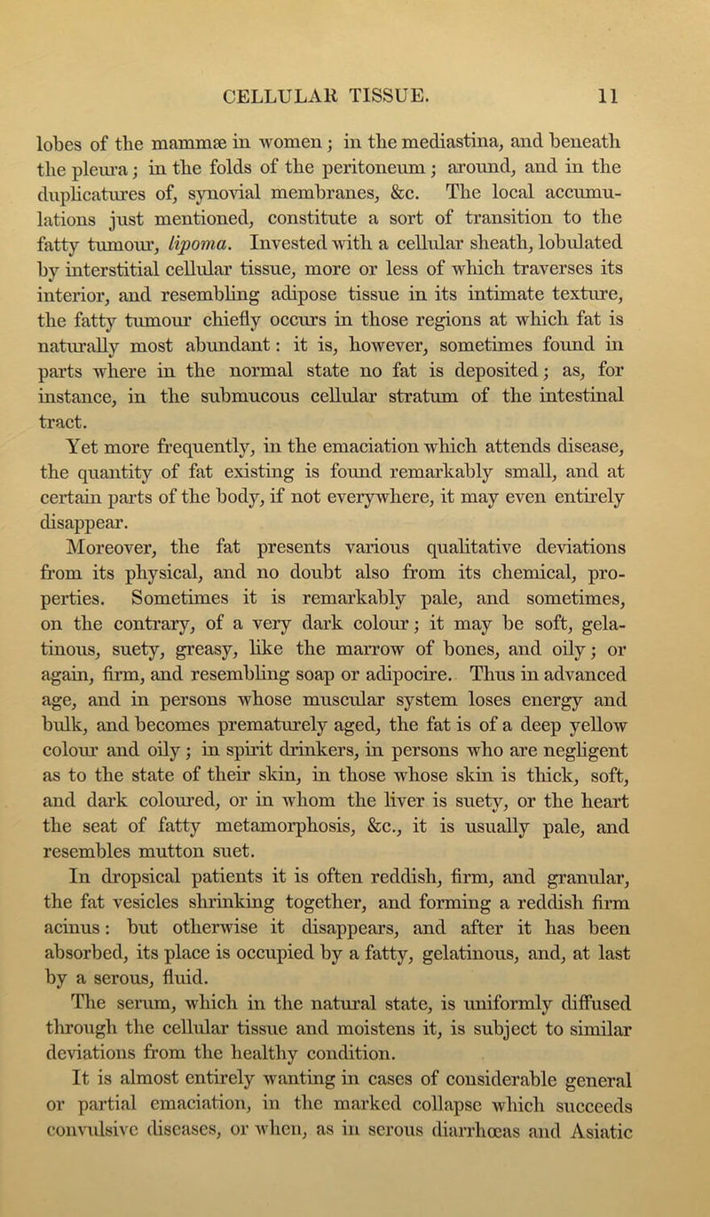 lobes of tlie niammse in Avomen; in the mediastina, and beneath the pleui’a; in the folds of the peritoneum; around^ and in the dnphcatures of^ synoAnal membranes, &c. The local accumu- lations just mentioned, constitute a sort of transition to the fatty tumom’, lipoma. Invested \vith a cellular sheath, lobulated by interstitial cellular tissue, more or less of which traverses its interior, and resembhng adipose tissue in its intimate texture, the fatty tumour chiefly occurs in those regions at which fat is naturally most abundant: it is, however, sometimes found in parts where in the normal state no fat is deposited; as, for instance, in the submucous cellular stratum of the intestinal tract. Yet more frequently, in the emaciation which attends disease, the quantity of fat existing is found remarkably small, and at certain pai’ts of the body, if not everywhere, it may even entirely disappear. Moreover, the fat presents various qualitative deviations from its physical, and no doubt also from its chemical, pro- perties. Sometimes it is remarkably pale, and sometimes, on the contrary, of a very dark colour; it may be soft, gela- tinous, suety, greasy, hke the marrow of bones, and oily; or again, firm, and resembling soap or adipocire. Thus in advanced age, and in persons whose muscular system loses energy and bulk, and becomes prematurely aged, the fat is of a deep yellow colour and oily; in spirit drinkers, in persons who are neghgent as to the state of their skin, in those whose skin is thick, soft, and dark coloured, or in whom the liver is suety, or the heart the seat of fatty metamorphosis, &c., it is usually pale, and resembles mutton suet. In dropsical patients it is often reddish, firm, and granular, the fat vesicles shrinking together, and forming a reddish firm acinus: but otherwise it disappears, and after it has been absorbed, its place is occupied by a fatty, gelatinous, and, at last by a serous, fluid. The serum, which in the natural state, is luiiformly difiused through the cellular tissue and moistens it, is subject to similar deviations from the healthy condition. It is almost entirely wanting in cases of considerable general or partial emaciation, in the marked collapse which succeeds coiiAnilsivc diseases, or Avhen, as in serous diarrhoeas and Asiatic