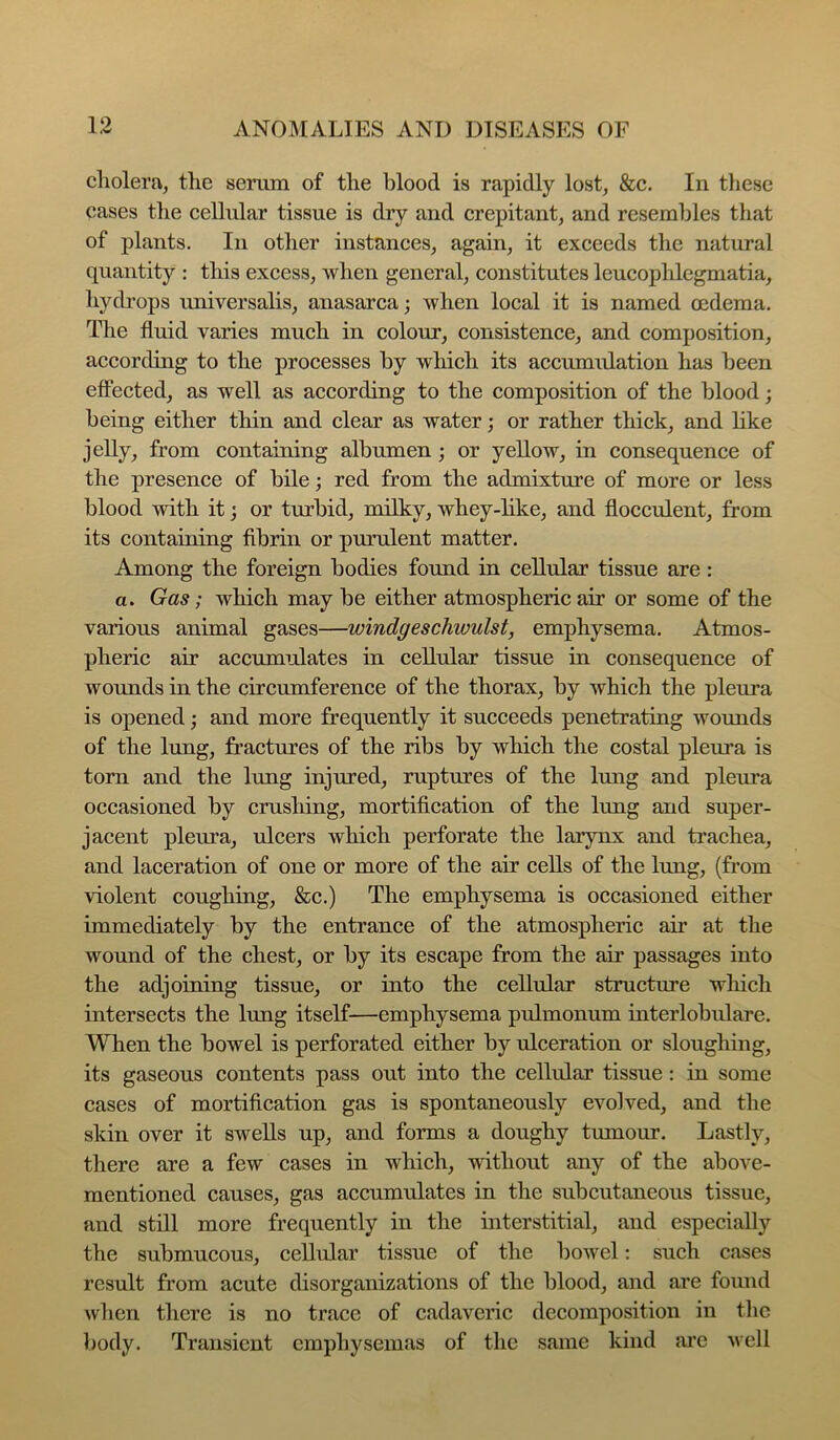 1 cholera, the senim of the blood is rapidly lost, &c. In these cases the cellular tissue is dry and crepitant, and resembles that of plants. In other instances, again, it exceeds the natural quantity : this excess, when general, constitutes leucophlegmatia, hydi’ops imiversalis, anasarca; when local it is named oedema. The fluid varies much in colour, consistence, and composition, according to the processes by which its accumulation has been effected, as well as according to the composition of the blood; being either thin and clear as water; or rather thick, and like jelly, from containing albumen ; or yellow, in consequence of the presence of bile; red from the admixture of more or less blood with it; or turbid, milky, whey-like, and flocculent, from its containing fibrin or purulent matter. Among the foreign bodies found in cellular tissue are: a. Gas; which may be either atmospheric air or some of the various animal gases—windgeschwulst, emphysema. Atmos- pheric air accumidates in cellular tissue in consequence of wounds in the circumference of the thorax, by which the pleura is opened; and more frequently it succeeds penetrating womids of the lung, fractures of the ribs by which the costal pleura is torn and the lung injured, ruptures of the lung and pleura occasioned by crushing, mortification of the lung and super- jacent pleura, ulcers which perforate the larynx and trachea, and laceration of one or more of the air cells of the lung, (from violent coughing, &c.) The emphysema is occasioned either immediately by the entrance of the atmospheric air at the wound of the chest, or by its escape from the air passages into the adjoining tissue, or into the cellular structure wliicli intersects the lung itself—emphysema pulmonum interlobulare. When the bowel is perforated either by ulceration or sloughing, its gaseous contents pass out into the cellular tissue: in some cases of mortification gas is spontaneously evolved, and the skin over it swells up, and forms a doughy tumour. Lastly, there are a few cases in which, without any of the above- mentioned causes, gas accumulates in the subcutaneous tissue, and still more frequently in the interstitial, and especially the submucous, cellular tissue of the bowel; such cases result from acute disorganizations of the blood, and are found when there is no trace of cadaveric decomposition in the body. Transient emphysemas of the same kind are well