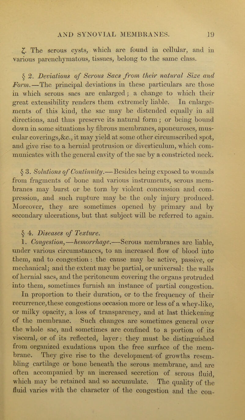 The serous cysts^ which are found in cellular, and in various parenchymatous, tissues, belong to the same class. § 2. Deviations of Serous Sacs from their natural Size and Form.—The principal deviations in these particulars are those in which serous sacs are enlarged; a change to which their* gi’eat extensibility renders them extremely liable. In enlarge- ments of this kind, the sac may be distended equally in all directions, and thus preserve its natru’al form; or being bound down in some situations by fibrous membranes, aponem*oses, mus- cular coveiTngs,&c., it may yield at some other circumscribed spot, and give rise to a hernial protrusion or diverticulum, which com- municates with the general cavity of the sac by a constricted neck, § 3. Solutions of Continuity.—Besides being exposed to wounds from fragments of bone and various instruments, serous mem- branes may bm*st or be torn by violent concussion and com- pression, and such rupture may be the only injmy produced. Moreover, they are sometimes opened by primary and by .secondary ulcerations, but that subject will be referred to again. § 4. Diseases of Texture. 1, Congestion,—hemori'liage.—Serous membranes are liable, under various circumstances, to an increased flow of blood into them, and to congestion; the cause may be active, passive, or mechanical; and the extent may be partial, or universal: the walls of hernial sacs, and the peritoneum covering the organs protruded into them, sometimes furnish an instance of partial congestion. In proportion to their duration, or to the frequency of their recurrence, these congestions occasion more or less of a whey-like, or milky opacity, a loss of transparency, and at last thickening of the membrane. Such changes are sometimes general over the whole sac, and sometimes are confined to a portion of its visceral, or of its reflected, layer: they must be distinguished from organized exudations upon the free surface of the mem- brane. They give rise to the development of growths resem- bling cartilage or bone beneath the serous membrane, and are often accompanied by an increased secretion of serous fluid, which may be retained and so accumulate. The quality of the fluid varies with tlie character of the congestion and tlie con-