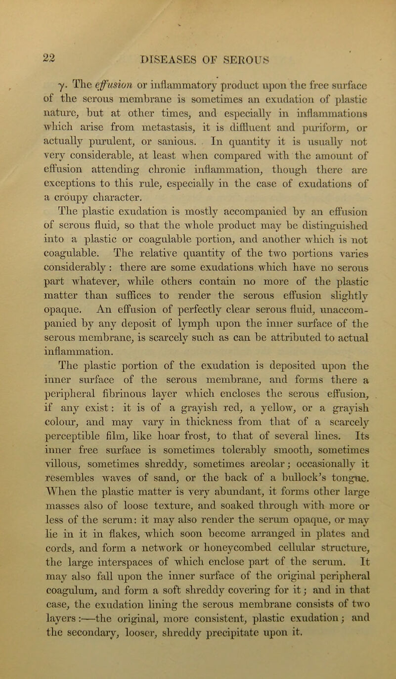 -y. The effusion or inflammatory product upon tlie free surface of the serous membrane is sometimes an exudation of plastic nature^ but at other times^ and especially in inflammations which arise from metastasis, it is diffluent and pmiform, or actually purulent, or sanious. In quantity it is usually not very considerable, at least when compared with the amount of effusion attending chronic inflammation, though there are exceptions to this rule, especially in the case of exudations of a croupy character. The plastic exudation is mostly accompanied by an effusion of serous fluid, so that the whole product may be distinguished into a plastic or coagulable portion, and another which is not coagulable. The relative quantity of the two portions varies considerably : there are some exudations which have no serous part whatever, while others contain no more of the plastic matter than suffices to render the serous effusion shghtly opaque. An effusion of perfectly clear serous fluid, unaccom- panied by any deposit of lymph upon the inner smfface of the serous membrane, is scarcely such as can be attributed to actual inflammation. The plastic portion of the exudation is deposited upon the inner surface of the serous membrane, and forms there a peripheral fibrinous layer which encloses the serous effusion, if any exist: it is of a grayish red, a yellow, or a grayish colour, and may vary in thickness from that of a scarcelj'' perceptible film, like hoar frost, to that of several hues. Its inner free surface is sometimes tolerably smooth, sometimes aIUous, sometimes shreddy, sometimes areolar; occasionally it resembles waves of sand, or the back of a bullock^s tongue. When the plastic matter is very abundant, it forms other large masses also of loose texture, and soaked through udth more or less of the serum: it may also render the seriun opaque, or may lie in it in flakes, which soon become aiTanged in plates and cords, and form a network or honeycombed cellular stmctiue, the large interspaces of which enclose part of the serum. It may also fall upon the inner surface of the original peripheral coagulum, and form a soft shreddy covering for it; and in tliat case, the exudation lining the serous membrane consists of two layers :—the original, more consistent, plastic exudation; and the secondaiy, looser, shreddy precipitate upon it.