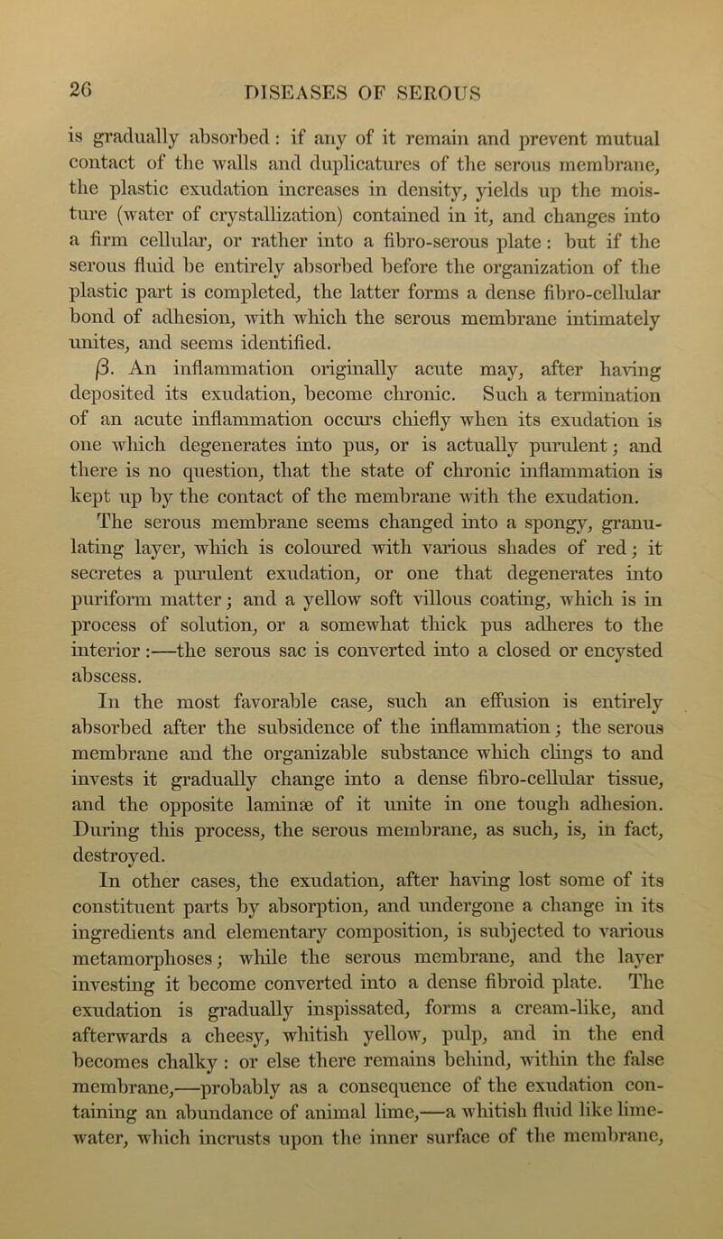 is gradually absorbed: if any of it remain and prevent mutual contact of the walls and duplicatures of the serous membrane, the plastic exudation increases in density, jdelds up the mois- tui’e (water of crystallization) contained in it, and changes into a firm cellular, or rather into a fibro-serous plate: but if the serous fiuid be entirely absorbed before the organization of the plastic part is completed, the latter forms a dense fibro-cellular bond of adhesion, with which the serous membrane intimately unites, and seems identified. (3. An inflammation originally acute may, after ha^dng deposited its exudation, become chronic. Snch a termination of an acute inflammation occurs chiefly when its exudation is one which degenerates into pus, or is actually purulent; and there is no question, that the state of chronic inflammation is kept up by the contact of the membrane with the exudation. The serous membrane seems changed into a spongy, granu- lating layer, which is coloured with various shades of red; it secretes a purulent exudation, or one that degenerates into puriform matter; and a yellow soft villous coating, which is in process of solution, or a somewhat thick pus adheres to the interior:—the serous sac is converted into a closed or encysted abscess. In the most favorable case, such an efiusion is entirely absorbed after the subsidence of the inflammation; the serous membrane and the organizable substance which clings to and invests it gradually change into a dense fibro-cellular tissue, and the opposite laminae of it unite in one tough adhesion. During this process, the serous membrane, as such, is, in fact, destroyed. In other cases, the exudation, after having lost some of its constituent parts by absorption, and undergone a change in its ingredients and elementary composition, is subjected to various metamorphoses; while the serous membrane, and the layer investing it become converted into a dense fibroid plate. The exudation is gradually inspissated, forms a cream-like, and afterwards a cheesy, whitish yellow, pulp, and in the end becomes chalky : or else there remains behind, -within the false membrane,—probably as a consequence of the exudation con- taining an abundance of animal lime,—a whitish fluid like lime- water, which incrusts upon the inner surface of the membrane,