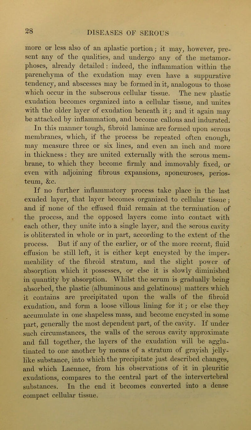 more or less also of an aplastic portion; it may, however, pre- sent any of the qualities, and undergo any of the metamor- phoses, already detailed: indeed, the inflammation within the parenchyma of the exudation may even have a suppurative tendency, and abscesses may be formed in it, analogous to those which occur in the subserous cellular tissue. The new plastic exudation becomes organized into a cellular tissue, and unites with the older layer of exudation beneath it; and it again may be attacked by inflammation, and become callous and indurated. In this manner tough, fibroid laminae are formed upon serous membranes, which, if the process be repeated often enough, may measure three or six lines, and even an inch and more in tliickness : they are united externally with the serous mem- brane, to which they become firmly and immovably fixed, or even with adjoining fibrous expansions, aponeuroses, perios- teum, &c. If no further inflammatory process take place in the last exuded layer, that layer becomes organized to cellular tissue; and if none of the effused fluid remain at the termination of the process, and the opposed layers come into contact with each other, they unite into a single layer, and the serous ca'sdty is obliterated in whole or in part, according to the extent of the process. But if any of the earlier, or of the more recent, fluid effusion be still left, it is either kept encysted by the imper- meability of the fibroid stratum, and the slight power of absorption which it possesses, or else it is slowly diminished in quantity by absorption. Wliilst the serum is gradually being absorbed, the plastic (albuminous and gelatinous) matters which it contains are precipitated upon the walls of the fibroid exudation, and form a loose villous lining for it; or else they accumulate in one shapeless mass, and become encysted in some part, generally the most dependent part, of the ca^dty. If imder such circumstances, the walls of the serous cavity approximate and fall together, the layers of the exudation will be agglu- tinated to one another by means of a stratum of grayish jelly- like substance, into which the precipitate just described changes, and which Laennec, from his obseiwations of it in pleuritic exudations, compares to the central pai’t of the intervertebral substances. In the end it becomes converted into a dense compact cellular tissue.