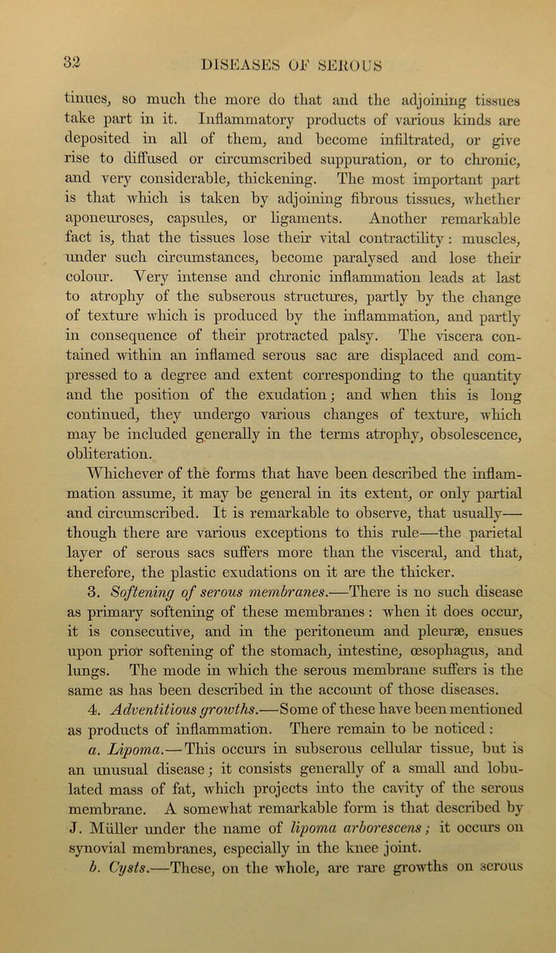 tiiiueSj so much the more do that and the adjoining tissues take part in it. Inflammatory products of various kinds are deposited in all of them, and become infiltrated, or give rise to diffused or circumscribed suppuration, or to chronic, and very considerable, thickening. The most important part is that which is taken by adjoining fibrous tissues, whether aponeuroses, capsules, or ligaments. Another remarkable fact is, that the tissues lose their vital contractility : muscles, under such circumstances, become paralysed and lose their coloim. Very intense and chronic inflammation leads at last to atrophy of the subserous structures, partly by the change of texture which is produced by the inflammation, and partly in consequence of their protracted palsy. The viscera con- tained within an inflamed serous sac are displaced and com- pressed to a degree and extent coiTesponding to the quantity and the position of the exudation; and when this is long continued, they undergo various changes of texture, which may be included generally in the terms atrophy, obsolescence, obliteration. Whichever of the forms that have been described the inflam- mation assume, it may be general in its extent, or only partial and circumscribed. It is remarkable to observe, that usually— though there are various exceptions to this rule—the parietal layer of serous sacs suffers more than the visceral, and that, therefore, the plastic exudations on it are the thicker. 3. Softening of serous membranes.—There is no such disease as primary softening of these membranes: when it does occur, it is consecutive, and in the peritoneiun and pleurae, ensues upon prior softening of the stomach, intestine, oesophagus, and lungs. The mode in which the serous membrane suffers is the same as has been described in the account of those diseases. 4. Adventitious growths.—Some of these have been mentioned as products of inflammation. There remain to be noticed: a. Lipoma.—This occm's in subserous cellular tissue, but is an unusual disease; it consists generally of a small and lobu- lated mass of fat, which projects into the ca^dty of the serous membrane. A somewhat remarkable form is that described by J. MiiUer under the name of lipoma arborescens; it occurs on synovial membranes, especially in the knee joint. b. Cysts.—These, on the whole, are rare gimvths on serous