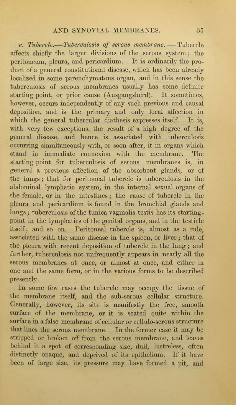 e. Tubercle.—Tuberculosis of serous membrane. — Tubercle affects cbiefly the larger divisions of the serous system; the peritoneum, plem’a, and pericardium. It is ordinarily the pro- duct of a general constitutional disease, which has been already locahzed in some parenchymatous organ, and in this sense the tuberculosis of serous membranes nsually has some definite startiug-point, or prior cause (Ausgangsherd). It sometimes, however, occurs independently of any such previous and causal deposition, and is the primary and only local affection in which the general tubercular diathesis expresses itself. It is, with very few exceptions, the result of a high degree of the general disease, and hence is associated with tuberculosis occmTuig simultaneously with, or soon after, it in organs which stand in immediate connexion with the membrane. The starting-point for tuberculosis of serous membranes is, in general a previous affection of the absorbent glands, or of the lungs; that for peritoneal tubercle is tuberculosis in the abdominal lymphatic system, in the internal sexual organs of the female, or in the intestines; the cause of tubercle in the pleura and pericardium is found in the bronchial glands and lungs; tuberculosis of the tunica vaginalis testis has its starting- point in the lymphatics of the genital organs, and in the testicle itself; and so on. Peritoneal tubercle is, almost as a rule, associated with the same disease in the spleen, or liver; that of the pleura with recent deposition of tubercle in the lung; and further, tuberculosis not unfrequently appears in nearly all the serous membranes at once, or almost at once, and either in one and the same form, or in the various forms to be described presently. In some few cases the tubercle may occupy the tissue of the membrane itself, and the sub-serous cellular structure. Generally, however, its site is manifestly the free, smooth surface of the membrane, or it is seated quite within the surface in a false membrane of cellular or cellulo-serous structure that lines the serous membrane. In the former case it may be stripped or broken off from the serous membrane, and leaves behind it a spot of corresponding size, dull, lustreless, often distinctly opaque, and deprived of its epithelium. If it have been of large size, its pressure may have formed a pit, and
