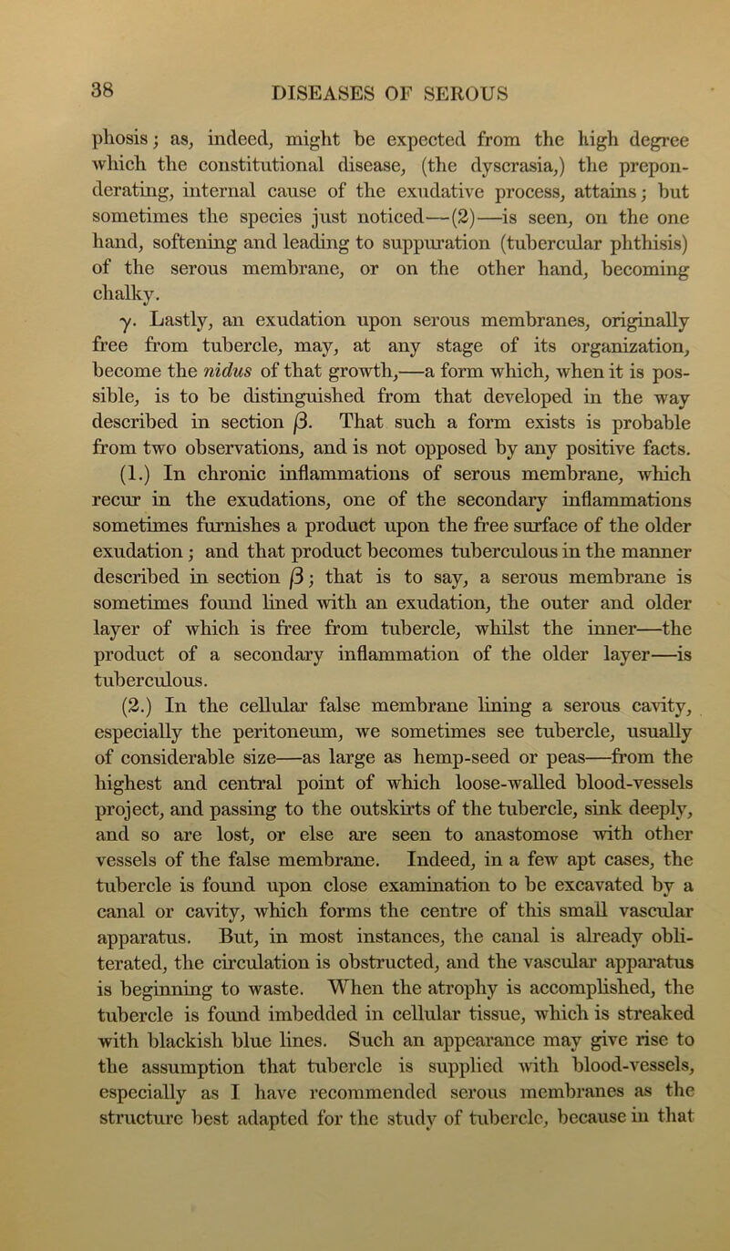 pliosis; as, indeed, might be expected from the high degree Avhich the constitutional disease, (the dyscrasia,) the prepon- derating, internal cause of the exudative process, attains; hut sometimes the species just noticed—(2)—is seen, on the one hand, softening and leading to suppuration (tubercular phthisis) of the serous membrane, or on the other hand, becoming chalky. y. Lastly, an exudation upon serous membranes, originally free from tubercle, may, at any stage of its organization, become the nidus of that growth,—a form which, when it is pos- sible, is to be distinguished from that developed in the way described in section j3. That such a form exists is probable from two observations, and is not opposed by any positive facts. (1.) In chronic inflammations of serous membrane, which recur in the exudations, one of the secondary inflammations sometimes furnishes a product upon the free surface of the older exudation; and that product becomes tuberculous in the manner described in section (3; that is to say, a serous membrane is sometimes found lined with an exudation, the outer and older layer of which is free from tubercle, whilst the inner—the product of a secondary inflammation of the older layer—is tuberculous. (2.) In the cellular false membrane lining a serous cavity, especially the peritoneum, we sometimes see tubercle, usually of considerable size—as large as hemp-seed or peas—from the highest and central point of which loose-walled blood-vessels project, and passing to the outskirts of the tubercle, sink deeply, and so are lost, or else are seen to anastomose with other vessels of the false membrane. Indeed, in a few apt cases, the tubercle is found upon close examination to be excavated by a canal or cavity, which forms the centre of this small vascular apparatus. But, in most instances, the canal is already obli- terated, the circulation is obstructed, and the vasculai’ apparatus is beginning to waste. When the atrophy is accomplished, the tubercle is found imbedded in cellular tissue, which is streaked with blackish blue lines. Such an appearance may give rise to the assumption that tubercle is supplied Avith blood-vessels, especially as I have recommended serous membranes as the structure best adapted for the study of tubercle, because in tliat