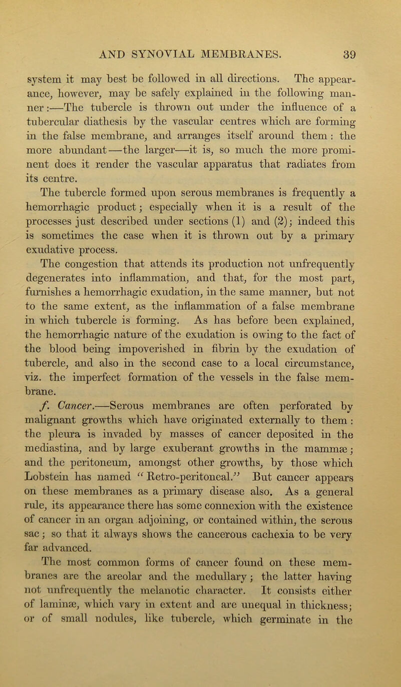 system it may best be followed in all directions. The appear- ance_, however^ may be safely explained in the following man- ner :—The tubercle is thrown out under the influence of a tubercular diathesis by the vascular centres which are forming in the false membrane, and arranges itself around them: the more abundant—the larger—it is, so much the more promi- nent does it render the vascular apparatus that radiates from its centre. The tubercle formed upon serous membranes is frequently a hemorrhagic product; especially when it is a result of the processes just described under sections (1) and (2); indeed this is sometimes the case when it is thrown out by a primary exudative process. The congestion that attends its production not unfrequently degenerates into inflammation, and that, for the most part, furnishes a hemorrhagic exudation, in the same manner, but not to the same extent, as the inflammation of a false membrane in which tubercle is forming. As has before been explained, the hemon’hagic nature of the exudation is owing to the fact of the blood being impoverished in fibrin by the exudation of tubercle, and also in the second case to a local circumstance, viz. the imperfect formation of the vessels in the false mem- brane. /*. Cancer.—Serous membranes are often perforated by malignant growths which have originated externally to them : the pleura is invaded by masses of cancer deposited in the mediastina, and by large exuberant growths in the mammae; and the peritoneum, amongst other growths, by those which Lobstein has named “ Retro-peritoneal.-’^ But cancer appears on these membranes as a primary disease also. As a general rule, its appearance there has some connexion with the existence of cancer in an organ adjoining, or contained within, the serous sac; so that it always shows the cancerous cachexia to be very far advanced. The most common forms of cancer found on these mem- branes are the areolar and the medullary; the latter having not unfrequently the melanotic character. It consists either of laminae, which vary in extent and are unequal in thickness; or of small nodules, like tubercle, which germinate in the