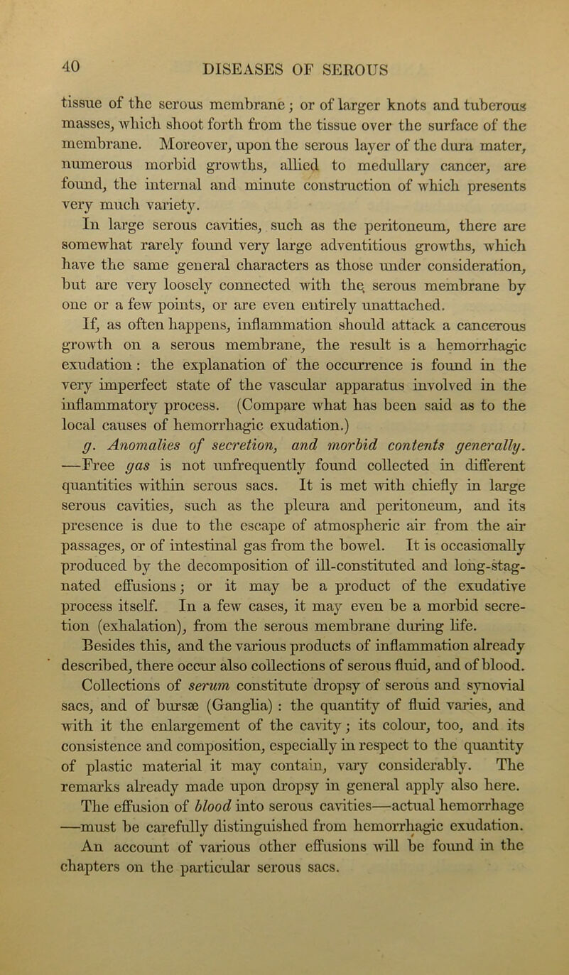 tissue of the serous membrane; or of larger knots and tuberous masses, Avbicli shoot forth from the tissue over the surface of the membrane. Moreover, upon the serous layer of the dura mater, numerous morbid growths, allied to medullary cancer, are found, the internal and minute construction of which presents very much variety. In large serous cavities, such as the peritoneum, there are somewhat rarely found very large adventitious growths, which have the same general characters as those under consideration, but are very loosely connected with the, serous membrane by one or a few points, or are even entirely unattached. If. as often happens, inflammation should attack a cancerous growth on a serous membrane, the result is a hemorrhagic exudation: the explanation of the occurrence is found in the very imperfect state of the vascular apparatus involved in the inflammatory process. (Compare what has been said as to the local causes of hemorrhagic exudation.) g. Anomalies of secretion, and morbid contents generally. —Free gas is not unfrequently found collected in different quantities within serous sacs. It is met with chiefly in large serous cavities, such as the pleura and peritoneum, and its presence is due to the escape of atmospheric air from the air passages, or of intestinal gas from the bowel. It is occasionally produced by the decomposition of ill-constituted and long-stag- nated effusions; or it may be a product of the exudative process itself. In a few cases, it may even be a morbid secre- tion (exhalation), from the serous membrane duriug life. Besides this, and the various products of inflammation already described, there occur also collections of serous fluid, and of blood. Collections of serum constitute dropsy of serous and synovial sacs, and of bursse (Ganglia) : the quantity of fluid varies, and with it the enlargement of the cavity; its colour, too, and its consistence and composition, especially in respect to the quantity of plastic material it may contain, vary considerably. The remarks already made upon dropsy in general apply also here. The effusion of blood into serous cavities—actual hemorrhage —must be carefully distinguished from hemorrhagic exudation. An account of various other effusions vdll be found in the chapters on the particular serous sacs.