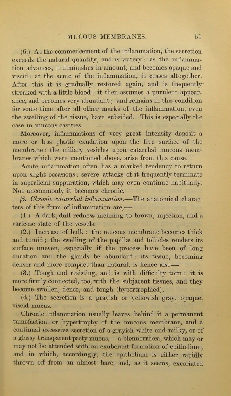 (6.) At the commencement of the inflammation^ the secretion exceeds the natural quantity^ and is watery : as the inflamma- tion advances, it diminishes in amount, and becomes opaque and viscid: at the acme of the inflammation, it ceases altogether. After this it is gradually restored again, and is frequently* streaked with a little blood : it then assumes a purulent appear- ance, and becomes very abundant; and remains in this condition for some time after all other marks of the inflammation, even the swelling of the tissue, have subsided. This is especially the case in mucous cavities. Moreover, inflammations of very great intensity deposit a more or less plastic exudation upon the free surface of the membrane : the mihary vesicles upon catarrhal mucous mem- branes which were mentioned above, arise from this cause. Acute inflammation often has a marked tendency to return upon sHght occasions : severe attacks of it frequently terminate in superficial suppuration, which may even continue habitually. Not uncommonly it becomes chronic. f3. Chronic catarrhal inflammation.—The anatomical charac- ters of this form of inflammation are,— (1.) A dark, dull redness inclining to brown, injection, and a varicose state of the vessels. (2.) Increase of bulk : the mucous membrane becomes thick and tumid; the swelhng of the papillae and follicles renders its sm’face uneven, especially if the process have been of long diuation and the glands be abundant: its tissue, becoming denser and more compact than natural, is hence also— (3.) Tough and resisting, and is with difficulty torn : it is more firmly connected, too, with the subjacent tissues, and they become swollen, dense, and tough (hypertrophied). (4.) The secretion is a grayish or yellowish gray, opaque, viscid mucus. Chronic inflammation usually leaves behind it a permanent tumefaction, or hypertrophy of the mucous membrane, and a continual excessive secretion of a grayish white and milky, or of a glassy transparent pasty mucus,—a blennorrhoea, which may or may not be attended with an exuberant formation of epithelium, and in which, accordingly, the epithelium is either rapidly thrown off from an almost bare, and, as it seems, excoriated