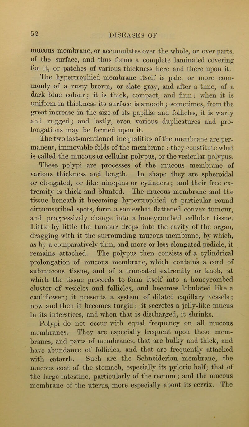 mucous membrane, or accumulates over the Avhole, or over parts, of the surface, and thus forms a complete laminated covering for it, or patches of various thickness here and there upon it. The hypertrophied membrane itself is pale, or more com- monly of a rusty brown, or slate gray, and after a time, of a dark blue colour; it is thick, compact, and firm : when it is uniform in thickness its surface is smooth; sometimes, from the great increase in the size of its papillae and follicles, it is warty and rugged; and lastly, even various duplicatures and pro- longations may be formed upon it. The two last-mentioned inequalities of the membrane are per- manent, immovable folds of the membrane : they constitute what is called the mucous or cellular polypus, or the vesicular polypus. These polypi are processes of the mucous membrane of various thickness and length. In shape they are spheroidal or elongated, or like ninepins or cylinders; and their free ex- tremity is thick and blunted. The mucous membrane and the tissue beneath it becoming hypertrophied at particular round circumscribed spots, form a somewhat flattened convex tumour, and progressively change into a honeycombed cellular tissue. Little by little the tumour drops into the cavity of the organ, dragging with it the surrounding mucous membrane, by which, as by a comparatively thin, and more or less elongated pedicle, it remains attached. The polypus then consists of a cylindrical prolongation of mucous membrane, which contains a cord of submucous tissue, and of a truncated extremity or knob, at which the tissue proceeds to form itself into a honeycombed cluster of vesicles and follicles, and becomes lobulated like a cauliflower; it presents a system of dilated capillary vessels; now and then it becomes turgid; it secretes a jelly-like mucus in its interstices, and when that is discharged, it slu’inks. Polypi do not occur Avith equal frequency on all mucous membranes. They are especially frequent upon those mem- branes, and parts of membranes, that are bulky and thick, and have abundance of follicles, and that are frequently attacked with catarrh. Such are the Schneiderian membrane, the mucous coat of the stomach, especially its pyloric half; that of the large intestine, particularly of the rectum; and the mucous membrane of the uterus, more especially about its cervix. The