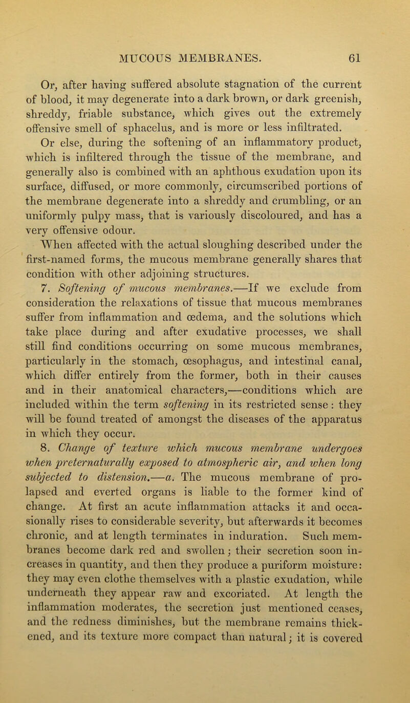 Or, after having suffered absolute stagnation of the current of blood, it may degenerate into a dark brown, or dark greenish, shreddy, friable substance, which gives out the extremely offensive smell of sphacelus, and is more or less infiltrated. Or else, during the softening of an inflammatory product, which is infiltered through the tissue of the membrane, and generally also is combined with an aphthous exudation upon its surface, diffused, or more commonly, circumscribed portions of the membrane degenerate into a shreddy and crumbling, or an uniformly pulpy mass, that is variously discoloured, and has a very offensive odour. When affected with the actual sloughing described under the first-named forms, the mucous membrane generally shares that condition with other adjoining structures. 7. Softening of mucous membranes.—If we exclude from consideration the relaxations of tissue that mucous membranes suffer from inflammation and oedema, and the solutions which take place during and after exudative processes, we shall still find conditions occurring on some mucous membranes, particularly in the stomach, oesophagus, and intestinal canal, which differ entirely from the former, both in their causes and in their anatomical characters,—conditions which are included within the term softening in its restricted sense : they will be found treated of amongst the diseases of the apparatus in which they occur. 8. Change of texture which mucous membrane undergoes when preternaturally exposed to atmospheric air, and when long subjected to distension.—a. The mucous membrane of pro- lapsed and everted organs is liable to the former kind of change. At first an acute inflammation attacks it and occa- sionally rises to considerable severity, but afterwards it becomes chronic, and at length terminates in induration. Such mem- branes become dark red and swollen; their secretion soon in- creases in quantity, and then they produce a puriform moisture: they may even clothe themselves with a plastic exudation, while underneath they appear raw and excoriated. At length the inflammation moderates, the secretion just mentioned ceases, and the redness diminishes, but the membrane remains thick- ened, and its texture more compact than natural; it is covered