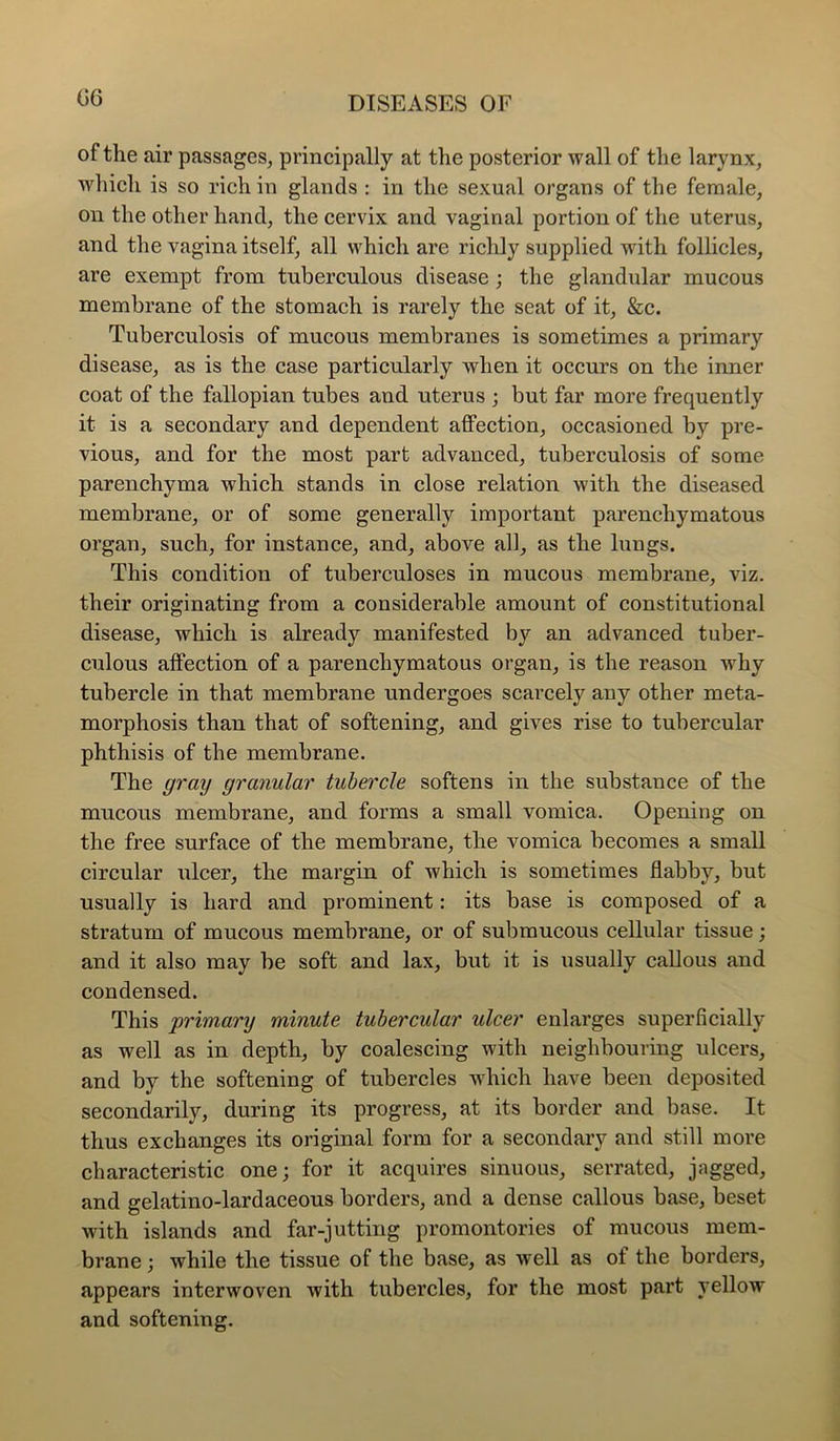 of the air passages^ principally at the posterior wall of the larynx, which is so rich in glands : in the sexual organs of the female, on the other hand, the cervix and vaginal portion of the uterus, and the vagina itself, all which are richly supplied with follicles, are exempt from tuberculous disease ; the glandular mucous membrane of the stomach is rarely the seat of it, &c. Tuberculosis of mucous membranes is sometimes a primary disease, as is the case particularly when it occurs on the inner coat of the fallopian tubes and uterus ; but far more frequently it is a secondary and dependent affection, occasioned by pre- vious, and for the most part advanced, tuberculosis of some parenchyma which stands in close relation with the diseased membrane, or of some generally important parenchymatous organ, such, for instance, and, above all, as the lungs. This condition of tuberculoses in mucous membrane, viz. their originating from a considerable amount of constitutional disease, which is already manifested by an advanced tuber- culous affection of a parenchymatous organ, is the reason why tubercle in that membrane undergoes scarcely any other meta- morphosis than that of softening, and gives rise to tubercular phthisis of the membrane. The graij granular tubercle softens in the substance of the mucous membrane, and forms a small vomica. Opening on the free surface of the membrane, the vomica becomes a small circular ulcer, the margin of which is sometimes flabby, but usually is hard and prominent: its base is composed of a stratum of mucous membrane, or of submucous cellular tissue; and it also may be soft and lax, but it is usually callous and condensed. This 'primary minute tubercular ulcer enlarges superficially as well as in depth, by coalescing with neighbouring ulcers, and by the softening of tubercles wdiich have been deposited secondarily, during its progress, at its border and base. It thus exchanges its original form for a secondary and still more characteristic one; for it acquires sinuous, serrated, jagged, and gelatino-lardaceous borders, and a dense callous base, beset with islands and far-jutting promontories of mucous mem- brane ; while the tissue of the base, as well as of the borders, appears interwoven with tubercles, for the most part yellow and softening.