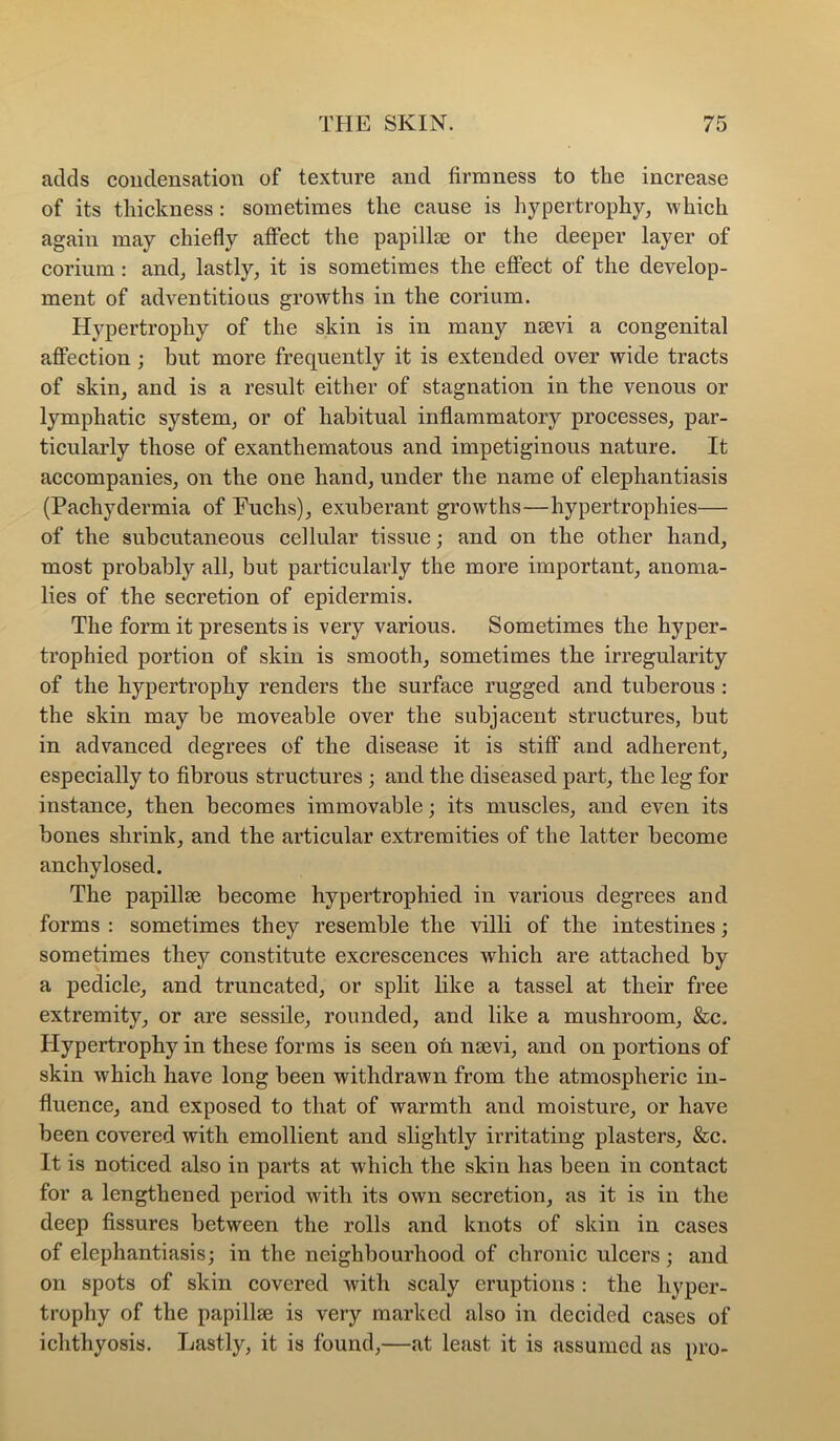 adds condensation of texture and firmness to the increase of its thickness: sometimes the cause is hypertrophy, which again may chiefly affect the papillse or the deeper layer of corium : and, lastly, it is sometimes the effect of the develop- ment of adventitious growths in the corium. Hypertrophy of the skin is in many nsevi a congenital affection; but more frequently it is extended over wide tracts of skin, and is a result either of stagnation in the venous or lymphatic system, or of habitual inflammatory processes, par- ticularly those of exanthematous and impetiginous nature. It accompanies, on the one hand, under the name of elephantiasis (Pachydermia of Fuchs), exuberant growths—hypertrophies— of the subcutaneous cellular tissue; and on the other hand, most probably all, but particularly the more important, anoma- lies of the secretion of epidermis. The form it presents is very various. Sometimes the hyper- trophied portion of skin is smooth, sometimes the irregularity of the hypertrophy renders the surface rugged and tuberous : the skin may be moveable over the subjacent structures, but in advanced degrees of the disease it is stiff and adherent, especially to fibrous structures ; and the diseased part, the leg for instance, then becomes immovable; its muscles, and even its bones shrink, and the articular extremities of the latter become anchylosed. The papillse become hypertrophied in various degrees and forms : sometimes they resemble the villi of the intestines; sometimes they constitute excrescences which are attached by a pedicle, and truncated, or split like a tassel at their free extremity, or are sessile, rounded, and like a mushroom, &c, Hypertrophy in these forms is seen on nsevi, and on portions of skin which have long been withdrawn from the atmospheric in- fluence, and exposed to that of warmth and moisture, or have been covered with emollient and slightly irritating plasters, &c. It is noticed also in parts at which the skin has been in contact for a lengthened period with its own secretion, as it is in the deep fissures between the rolls and knots of skin in cases of elephantiasis; in the neighbourhood of chronic ulcers; and on spots of skin covered with scaly eruptions : the hyper- trophy of the papillse is very marked also in decided cases of ichthyosis. Lastly, it is found,—at least it is assumed as pro-