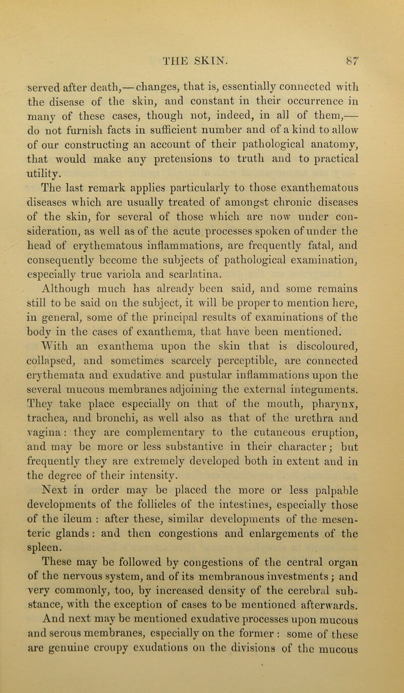 served after death,—changes, that is, essentially connected with the disease of the skin, and constant in their occurrence in many of these cases, though not, indeed, in all of them,— do not furnish facts in sufficient number and of a kind to allow of our constructing an account of their pathological anatomy, that would make any pretensions to truth and to practical utility. The last remark applies particularly to those exanthematous diseases which are usually treated of amongst chronic diseases of the skin, for several of those which are now under con- sideration, as well as of the acute processes spoken of under the head of erythematous inflammations, are frequently fatal, and consequently become the subjects of pathological examination, especially true variola and scarlatina. Although much has already been said, and some remains still to be said on the subject, it will he proper to mention here, in general, some of the principal results of examinations of the body in the cases of exanthema, that have been mentioned. With an exanthema upon the skin that is discoloured, collapsed, and sometimes scarcely perceptible, are connected erythemata and exudative and pustular inflammations upon the several mucous membranes adjoining the external integuments. They take place especially on that of the mouth, pharynx, trachea, and bronchi, as w^ell also as that of the urethra and vagina: they are complementary to the cutaneous eruption, and may be more or less substantive in their character; but frequently they are extremely developed both in extent and in the degree of their intensity. Next in order may be placed the more or less palpable developments of the follicles of the intestines, especially those of the ileum : after these, similar developments of the mesen- teric glands : and then congestions and enlargements of the spleen. These may be followed by congestions of the central organ of the nervous system, and of its membranous investments; and very commonly, too, by increased density of the cerebral sub- stance, with the exception of cases to be mentioned afterwards. And next may be mentioned exudative processes upon mucous and serous membranes, especially on the former : some of these are genuine croupy exudations on the divisions of the mucous