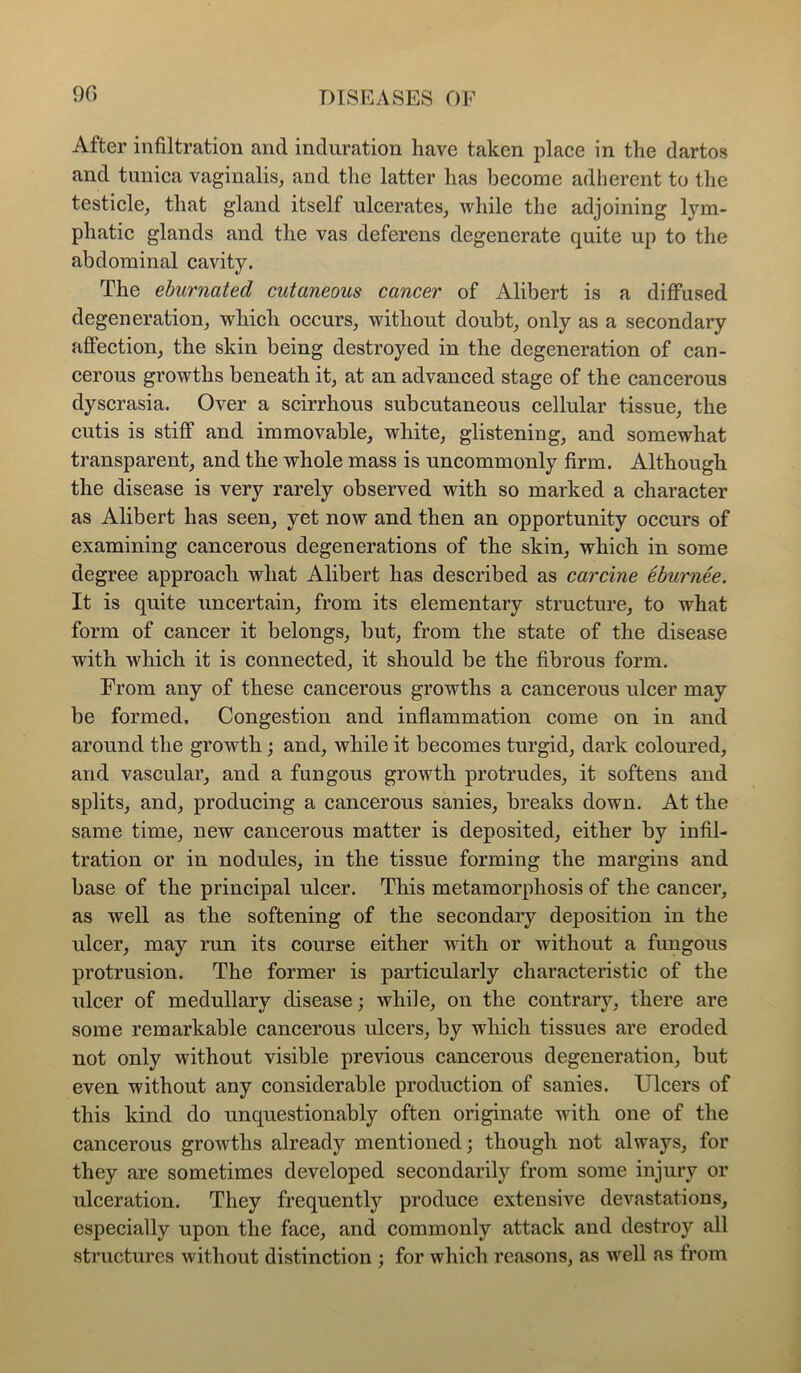 9G After infiltration and induration have taken place in the dartos and tunica vaginalis, and the latter has become adherent to the testicle, that gland itself ulcerates, while the adjoining lym- phatic glands and the vas deferens degenerate quite up to the abdominal cavity. The eburnated cutaneous cancer of Alibert is a diffused degeneration, which occurs, without doubt, only as a secondary affection, the skin being destroyed in the degeneration of can- cerous growths beneath it, at an advanced stage of the cancerous dyscrasia. Over a scirrhous subcutaneous cellular tissue, the cutis is stiff and immovable, white, glistening, and somewhat transparent, and the whole mass is uncommonly firm. Although the disease is very rarely observed with so marked a character as Alibert has seen, yet now and then an opportunity occurs of examining cancerous degenerations of the skin, which in some degree approach what Alibert has described as carcine eburnee. It is quite uncertain, from its elementary structure, to what form of cancer it belongs, but, from the state of the disease with which it is connected, it should be the fibrous form. From any of these cancerous growths a cancerous ulcer may be formed. Congestion and inflammation come on in and around the growth; and, while it becomes turgid, dark coloured, and vascular, and a fungous growth protrudes, it softens and splits, and, producing a cancerous sanies, breaks down. At the same time, new cancerous matter is deposited, either by infil- tration or in nodules, in the tissue forming the margins and base of the principal ulcer. This metamorphosis of the cancer, as well as the softening of the secondary deposition in the ulcer, may run its course either with or without a fungous protrusion. The former is particularly characteristic of the ulcer of medullary disease; while, on the contrary, there are some remarkable cancerous ulcers, by which tissues are eroded not only without visible previous cancerous degeneration, but even without any considerable production of sanies. Ulcers of this kind do unquestionably often originate with one of the cancerous growths already mentioned; though not always, for they are sometimes developed secondarily from some injury or ulceration. They frequently produce extensive devastations, especially upon the face, and commonly attack and destroy all structures without distinction ; for which reasons, as well as fi’om
