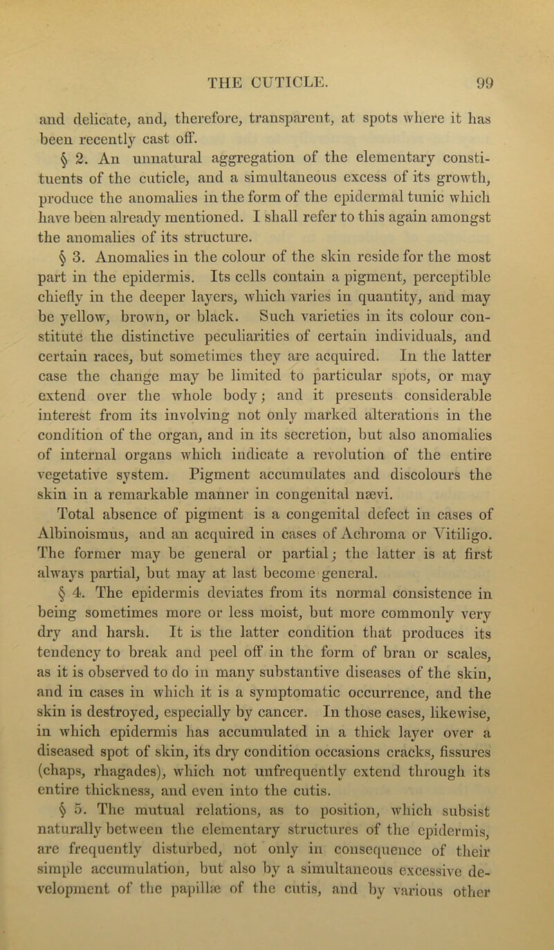aud delicate, and, therefore, transparent, at spots where it has been recently cast off. § 2. An unnatural aggregation of the elementary consti- tuents of the cuticle, and a simultaneous excess of its growth, produce the anomalies in the form of the epidermal tunic which have been already mentioned. I shall refer to this again amongst the anomalies of its structure. § 3. Anomalies in the colour of the skin reside for the most part in the epidermis. Its cells contain a pigment, perceptible chiefly in the deeper layers, which varies in quantity, and may be yellow, brown, or black. Such varieties in its colour con- stitute the distinctive peculiarities of certain individuals, and certain races, but sometimes they are acquired. In the latter case the change may be limited to particular spots, or may extend over the whole body; and it presents considerable interest from its involving not only marked alterations in the condition of the organ, and in its secretion, but also anomalies of internal organs which indicate a revolution of the entire vegetative system. Pigment accumulates and discolours the skin in a remarkable manner in congenital naevi. Total absence of pigment is a congenital defect in cases of Albinoismus, and an acquired in cases of Achroma or Vitiligo. The former may be general or partial; the latter is at first always partial, but may at last become ■ general. § 4. The epidermis deviates from its normal consistence in being sometimes more or less moist, but more commonly very dry and harsh. It is the latter condition that produces its tendency to break and peel olf in the form of bran or scales, as it is observed to do in many substantive diseases of the skin, and in cases in which it is a symptomatic occurrence, and the skin is destroyed, especially by cancer. In those cases, likewise, in which epidermis has accumulated in a thick layer over a diseased spot of skin, its dry condition occasions cracks, fissures (chaps, rhagades), which not unfrequently extend through its entire thickness, and even into the cutis. § 5. The mutual relations, as to position, which subsist naturally between the elementary structures of the epidermis, are frequently disturbed, not only in consequence of their simple accumulation, but also by a simultaneous excessive de- velopment of tlie papillfe of the cutis, and by various other