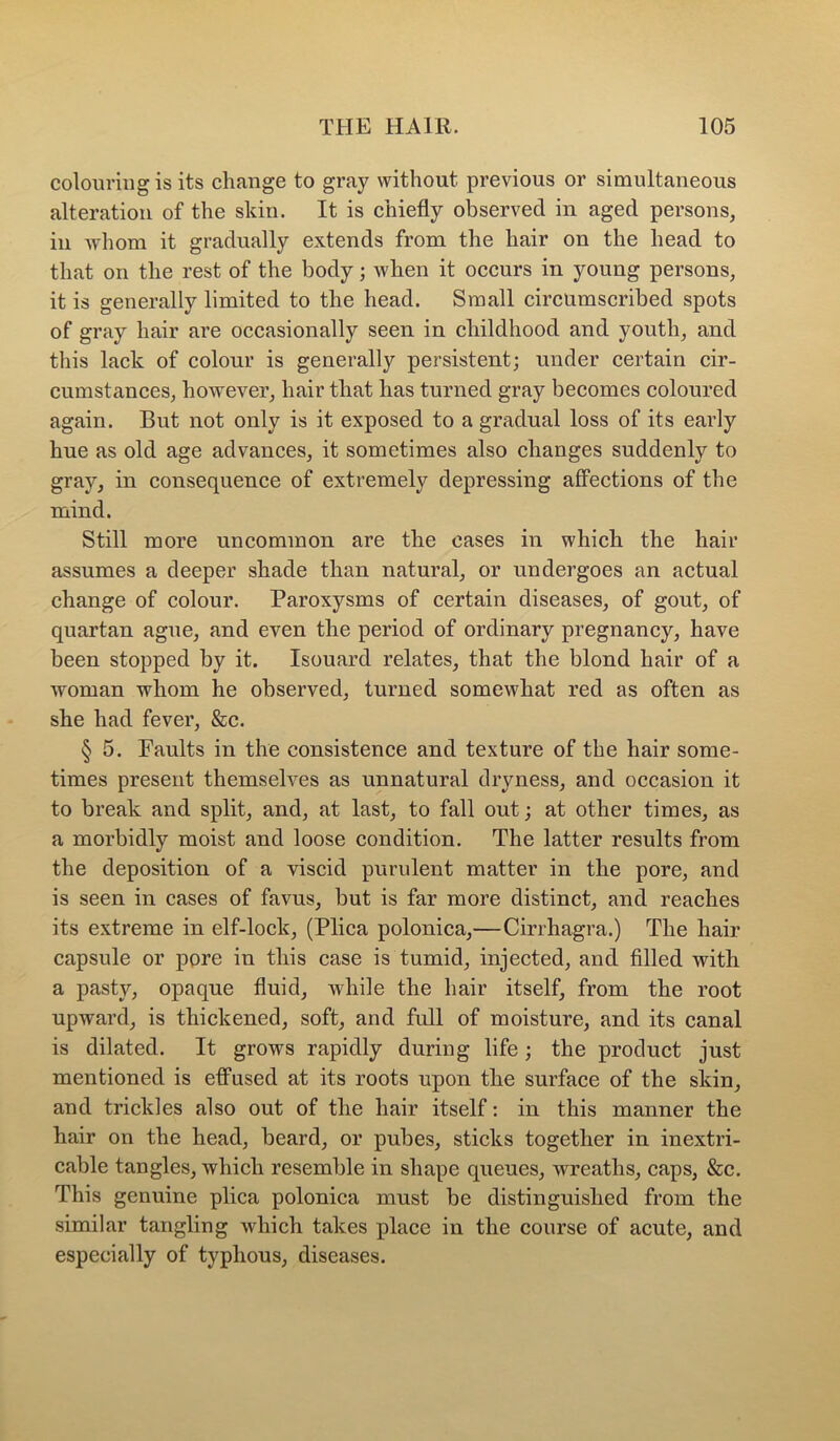 colouring is its change to gray without previous or simultaneous alteration of the skin. It is chiefly observed in aged persons, in Avhom it gradually extends from the hair on the head to that on the rest of the body; when it occurs in young persons, it is generally limited to the head. Small circumscribed spots of gray hair are occasionally seen in childhood and youth, and this lack of colour is generally persistent; under certain cir- cumstances, however, hair that has turned gray becomes coloured again. But not only is it exposed to a gradual loss of its early hue as old age advances, it sometimes also changes suddenly to gray, in consequence of extremely depressing affections of the mind. Still more uncommon are the cases in which the hair assumes a deeper shade than natural, or undergoes an actual change of colour. Paroxysms of certain diseases, of gout, of quartan ague, and even the period of ordinary pregnancy, have been stopped by it. Isouard relates, that the blond hair of a woman whom he observed, turned somewhat red as often as she had fever, &c. § 5. Faults in the consistence and texture of the hair some- times present themselves as unnatural dryness, and occasion it to break and split, and, at last, to fall out; at other times, as a morbidly moist and loose condition. The latter results from the deposition of a viscid purulent matter in the pore, and is seen in cases of favus, but is far more distinct, and reaches its extreme in elf-lock, (Plica polonica,—Cirrhagra.) The hair capsule or pore in this case is tumid, injected, and filled with a pasty, opaque fluid, while the hair itself, from the root upward, is thickened, soft, and full of moisture, and its canal is dilated. It grows rapidly during life; the product just mentioned is efl“used at its roots upon the surface of the skin, and trickles also out of the hair itself: in this manner the hair on the head, beard, or pubes, sticks together in inextri- cable tangles, which resemble in shape queues, wreaths, caps, &c. This genuine plica polonica must be distinguished from the similar tangling which takes place in the course of acute, and especially of typhous, diseases.