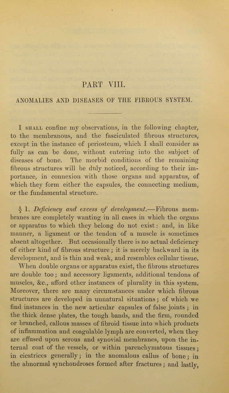 ANOMALIES AND DISEASES OE THE FIBROUS SYSTEM. I SHALL confine my observations, in the following cliapter, to tbe membranous, and the fasciculated fibrous structures, except in the instance of periosteum, which I shall consider as fully as can be done, without entering into the subject of diseases of bone. The morbid conditions of the remaining fibrous structures will be duly noticed, according to their im- portance, in connexion with those organs and apparatus, of which they form either the capsules, the connecting medium, or the fundamental structure. § 1. Deficiency and excess of development.—Fibrous mem- branes are completely wanting in all cases in which the organs or apparatus to which they belong do not exist: and, in like manner, a ligament or the tendon of a muscle is sometimes absent altogether. But occasionally there is no actual deficiency of either kind of fibrous structure; it is merely backward in its development, and is thin and weak, and resembles cellular tissue. When double organs or apparatus exist, the fibrous structures are double too; and accessory ligaments, additional tendons of muscles, &c., afford other instances of plurality in this system. Moreover, there are many circumstances under which fibrous structures are developed in unnatural situations j of which we find instances in the new articular capsules of false joints ; in the thick dense plates, the tough bands, and the firm, rounded or branched, callous masses of fibroid tissue into which products of inflammation and coagulable lymph are converted, when they are effused upon serous and synovial membranes, upon the in- ternal coat of the vessels, or within parenchymatous tissues; in cicatrices generally; in the anomalous callus of bone; in the abnormal synchondroses formed after fractures; and lastly.