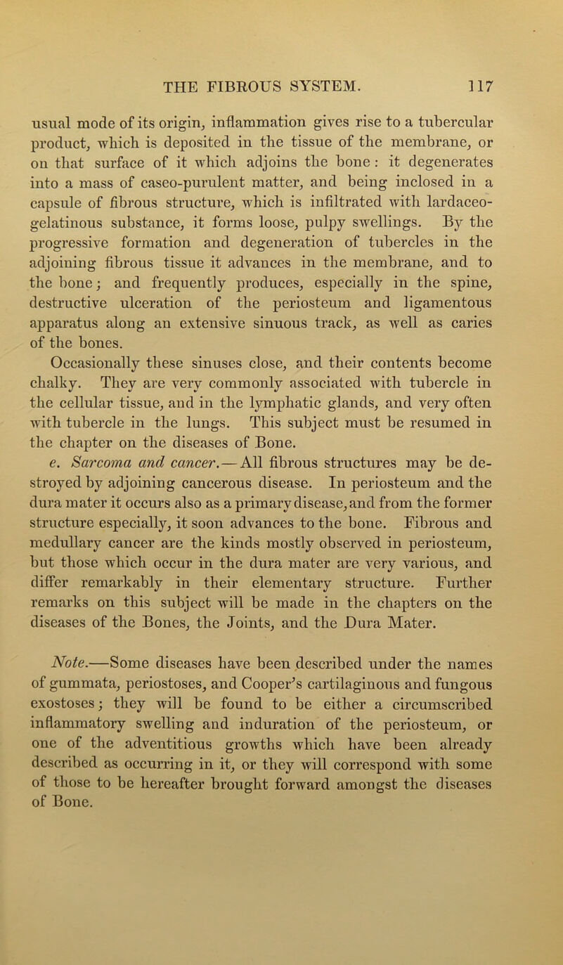 usual mode of its origin, inflammation gives rise to a tubercular product, which is deposited in the tissue of the membrane, or on that surface of it which adjoins the bone : it degenerates into a mass of caseo-purulent matter, and being inclosed in a capsule of fibrous structure, which is infiltrated with lardaceo- gelatinous substance, it forms loose, pulpy swellings. By the progressive formation and degeneration of tubercles in the adjoining fibrous tissue it advances in the membrane, and to the bone; and frequently produces, especially in the spine, destructive ulceration of the periosteum and ligamentous apparatus along an extensive sinuous track, as well as caries of the bones. Occasionally these sinuses close, and their contents become chalky. Thev are verv commonly associated with tubercle in the cellular tissue, and in the lymphatic glands, and very often with tubercle in the lungs. This subject must be resumed in the chapter on the diseases of Bone. e. Sarcoma and cancer.—All fibrous structures may be de- stroyed by adjoining cancerous disease. In periosteum and the dura mater it occurs also as a primary disease, and from the former structure especially, it soon advances to the bone. Fibrous and medullary cancer are the kinds mostly observed in periosteum, but those which occur in the dura mater are very various, and diflPer remarkably in their elementary structure. Further remarks on this subjeet will be made in the chapters on the diseases of the Bones, the Joints, and the Dura Mater. Note.—Some diseases have been described under the names of gummata, periostoses, and CoopeUs cartilaginous and fungous exostoses; they will be found to be either a circumscribed inflammatory swelling and induration of the periosteum, or one of the adventitious growths which have been already described as occurring in it, or they will correspond with some of those to be hereafter brought forward amongst the diseases of Bone.