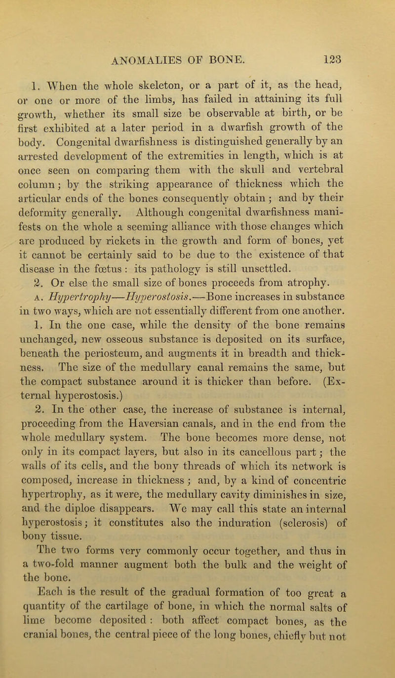 1. When the whole skeleton, or a part of it, as the head, or one or more of the limbs, has failed in attaining its full growth, whether its small size be observable at birth, or be first exhibited at a later period in a dwarfish growth of the body. Congenital dwarfishness is distinguished generally by an arrested development of the extremities in length, which is at once seen on comparing them with the skull and vertebral column; by the striking appearance of thickness which the articular ends of the bones consequently obtain; and by their deformity generally. Although congenital dwarfishness mani- fests on the whole a seeming alliance with those changes which are produced by rickets in the growth and form of bones, yet it cannot be certainly said to be due to the existence of that disease in the foetus : its pathology is still unsettled. 2. Or else the small size of bones proceeds from atrophy. A. Hyperti'ophy—Hyperostosis.—Bone increases in substance in two ways, which are not essentially different from one another. 1. In the one case, while the density of the bone remains unchanged, new osseous substance is deposited on its surface, beneath the periosteum, and augments it in breadth and thick- ness. The size of the medullary canal remains the same, but the compact substance around it is thicker than before. (Ex- ternal hyperostosis.) 2. In the other case, the increase of substance is internal, proceeding from the Haversian canals, and in the end from the whole medullary system. The bone becomes more dense, not only in its compact layers, but also in its cancellous part the walls of its cells, and tlie bony threads of which its network is composed, increase in thickness; and, by a kind of concentric hypertrophy, as it were, the medullary cavity diminishes in size, and the diploe disappears. We may call this state an internal hyperostosis; it constitutes also the induration (sclerosis) of bony tissue. The two forms very commonly occur together, and thus in a two-fold manner augment both the bulk and the weight of the bone. Each is the result of the gradual formation of too great a quantity of the cartilage of bone, in which the normal salts of lime become deposited : both affect compact bones, as the cranial bones, the central piece of the long bones, chiefly but not