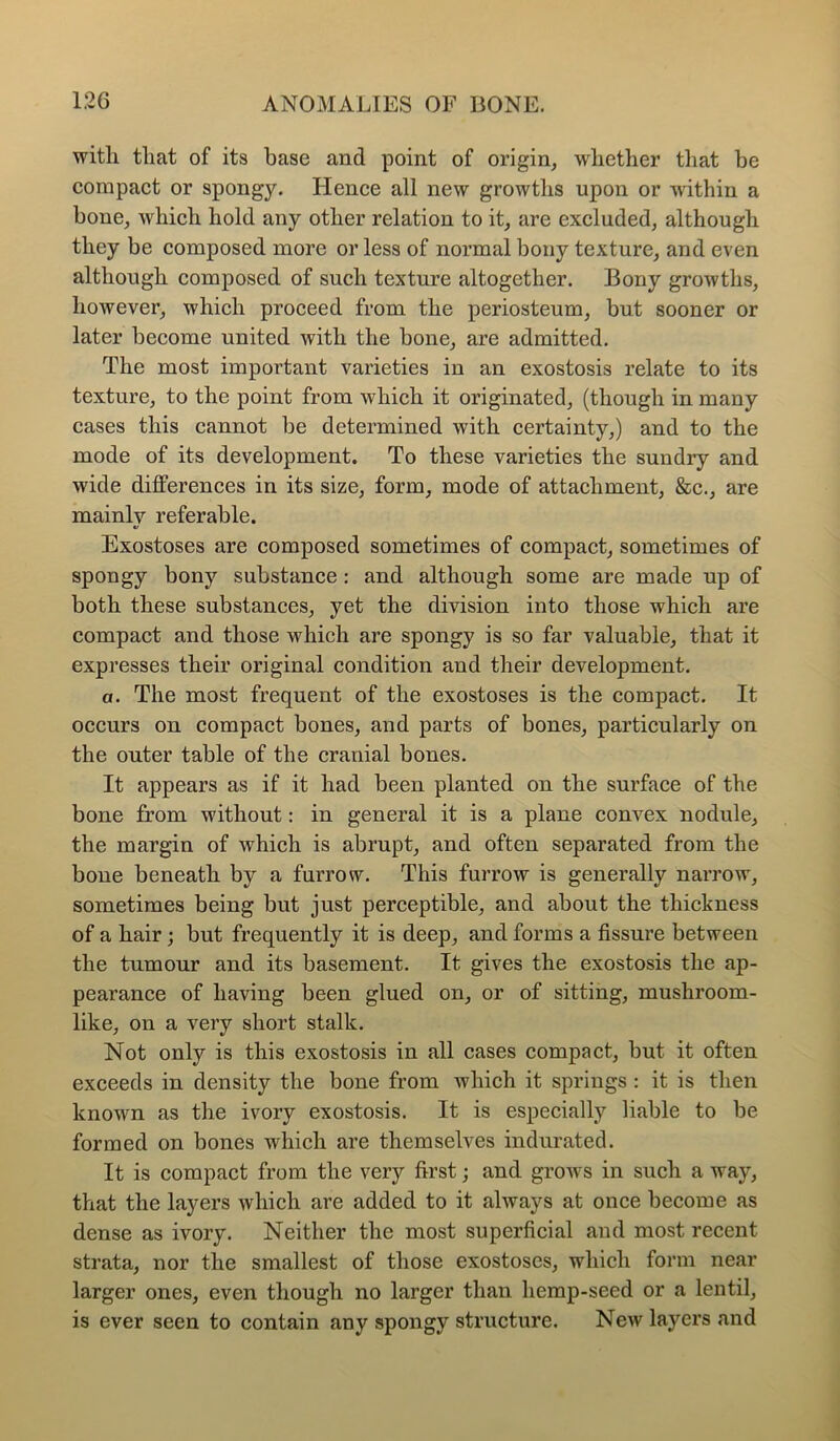 with that of its base and point of origin, whether that be compact or spongy. Hence all new growths upon or within a bone, which hold any other relation to it, are excluded, although they be composed more or less of normal bony texture, and even although composed of such texture altogether. Bony growths, however, which proceed from the periosteum, but sooner or later become united with the bone, are admitted. The most important varieties in an exostosis relate to its texture, to the point from which it originated, (though in many cases this cannot be determined with certainty,) and to the mode of its development. To these varieties the sundry and wide differences in its size, form, mode of attachment, &c., are mainly referable. Exostoses are composed sometimes of compact, sometimes of spongy bony substance : and although some are made up of both these substances, yet the division into those which are compact and those which are spongy is so far valuable, that it expresses their original condition and their development. a. The most frequent of the exostoses is the compact. It occurs on compact bones, and parts of bones, particularly on the outer table of the cranial bones. It appears as if it had been planted on the surface of the bone from without: in general it is a plane convex nodule, the margin of which is abrupt, and often separated from the bone beneath by a furrow. This furrow is generally narrow, sometimes being but just perceptible, and about the thickness of a hair; but frequently it is deep, and forms a fissure between the tumour and its basement. It gives the exostosis the ap- pearance of having been glued on, or of sitting, mushroom- like, on a very short stalk. Not only is this exostosis in all cases compact, but it often exceeds in density the bone from which it springs : it is then known as the ivory exostosis. It is especially liable to be formed on bones which are themselves indurated. It is compact from the very first; and grows in such a way, that the layers which are added to it always at once become as dense as ivory. Neither the most superficial and most recent strata, nor the smallest of those exostoses, which form near larger ones, even though no larger than hemp-seed or a lentil, is ever seen to contain any spongy structure. New layers and