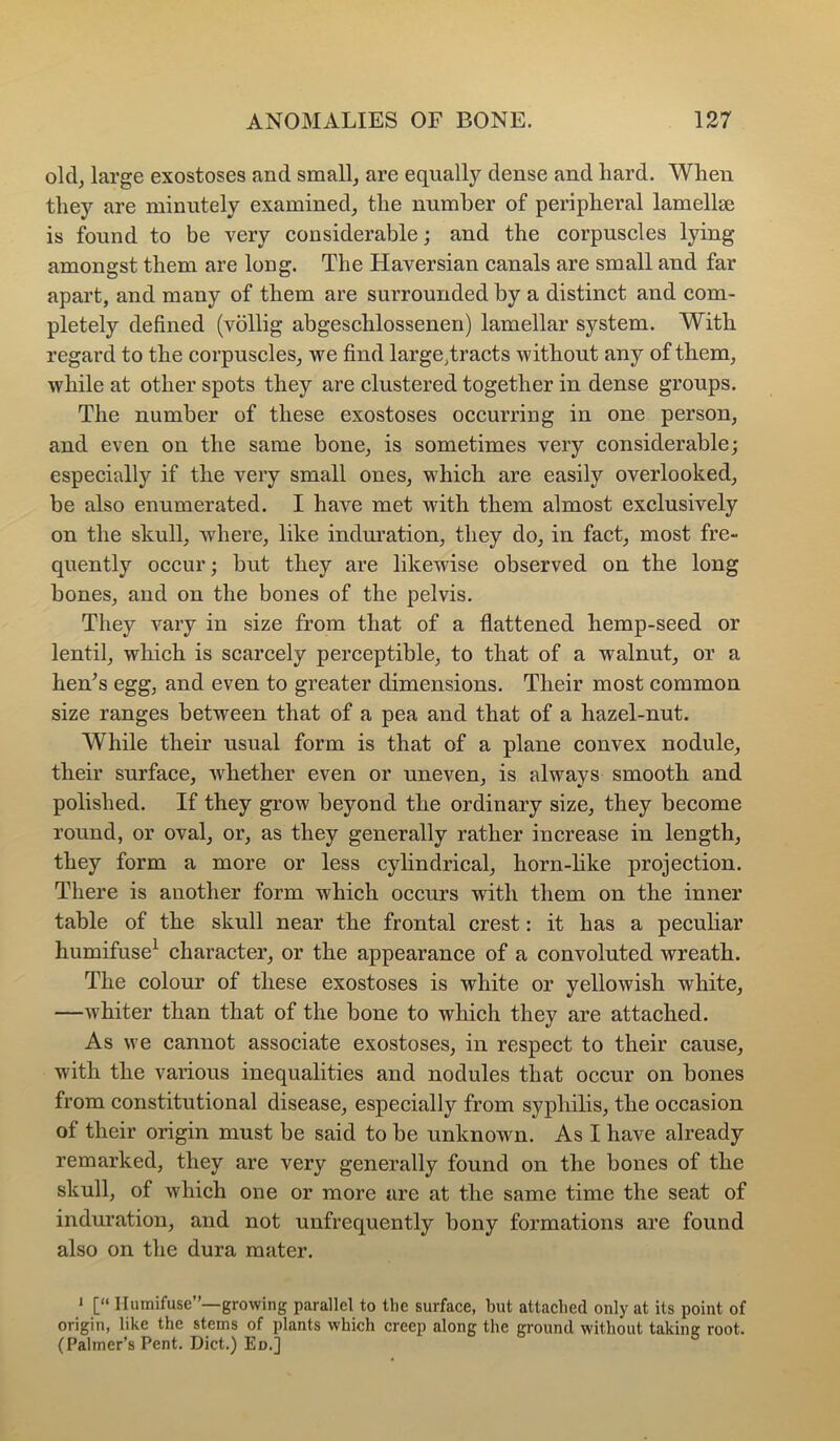 old, large exostoses and small, are equally dense and hard. When they are minutely examined, the number of peripheral lamellse is found to be very considerable; and the corpuscles lying amongst them are long. The Haversian canals are small and far apart, and many of them are surrounded by a distinct and com- pletely defined (vollig abgeschlossenen) lamellar system. With regard to the corpuscles, we find large,tracts without any of them, while at other spots they are clustered together in dense groups. The number of these exostoses occurring in one person, and even on the same bone, is sometimes very considerable; especially if the very small ones, which are easily overlooked, be also enumerated. I have met with them almost exclusively on the skull, where, like indm’ation, they do, in fact, most fre- quently occur; but they are likewise observed on the long bones, and on the bones of the pelvis. They vary in size from that of a flattened hemp-seed or lentil, which is scarcely perceptible, to that of a walnut, or a hen’s egg, and even to greater dimensions. Their most common size ranges between that of a pea and that of a hazel-nut. While their usual form is that of a plane convex nodule, their surface, whether even or uneven, is always smooth and polished. If they grow beyond the ordinary size, they become round, or oval, or, as they generally rather increase in length, they form a more or less cylindrical, horn-like projection. There is another form which occurs with them on the inner table of the skull near the frontal crest: it has a pecuhar humifuse^ character, or the appearance of a convoluted wreath. The colour of these exostoses is white or yellowish white, —whiter than that of the bone to which they are attached. As we cannot associate exostoses, in respect to their cause, with the various inequalities and nodules that occur on bones from constitutional disease, especially from syphilis, the occasion of their origin must be said to be unknown. As I have already remarked, they are very generally found on the bones of the skull, of which one or more are at the same time the seat of induration, and not unfrequently bony formations are found also on the dura mater. 1 [“ llumifuse”—growing parallel to tlie surface, but attached only at its point of origin, like the stems of plants which creep along the ground without taking root. (Palmer’s Pent. Diet.) Ed.]