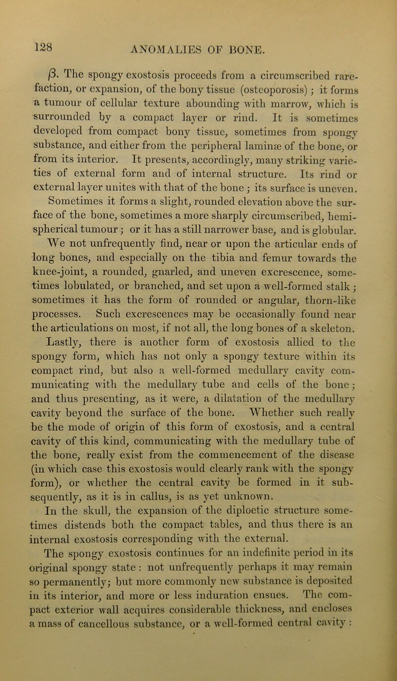 f3. The spongy exostosis proceeds from a circumscribed rare- faction_, or expansion, of the bony tissue (osteoporosis); it forms a tumour of cellular texture abounding with marrow, which is surrounded by a compact layer or rind. It is sometimes developed from compact bony tissue, sometimes from spongy substance, and either from the peripheral laminae of the bone, or from its interior. It presents, accordingly, many striking varie- ties of external form and of internal structure. Its rind or external layer unites with that of the bone; its surface is uneven. Sometimes it forms a slight, rounded elevation above the sur- face of the bone, sometimes a more sharply circumscribed, hemi- spherical tumour; or it has a still narrower base, and is globular. We not unfrequently find, near or upon the articular ends of long bones, and especially on the tibia and femur towards the knee-joint, a rounded, gnarled, and uneven excrescence, some- times lobulated, or branched, and set upon a well-formed stalk; sometimes it has the form of rounded or angular, thorn-like processes. Such excrescences may be occasionally found near the articulations on most, if not all, the long bones of a skeleton. Lastly, there is another form of exostosis allied to tlie spongy form, which has not only a spongy texture within its compact rind, but also a well-formed medullary cavity com- municating with the medullary tube and cells of the bone; and thus presenting, as it were, a dilatation of the medullary cavity beyond the surface of the bone. Whether such reahy be the mode of origin of this form of exostosis, and a central cavity of this kind, communicating with the medullary tube of the bone, really exist from the commencement of the disease (in which case this exostosis would clearly rank with the spongy form), or whether the central cavity be formed in it sub- sequently, as it is in callus, is as yet unknown. In the skull, the expansion of the diploetic structure some- times distends both the compact tables, and thus there is an internal exostosis corresponding with the external. The spongy exostosis continues for an indefinite period in its original spongy state: not unfrequently perhaps it may remain so permanently; but more commonly new substance is deposited in its interior, and more or less induration ensues. The com- pact exterior wall acquires considerable thickness, and encloses a mass of cancellous substance, or a well-formed central cavity :