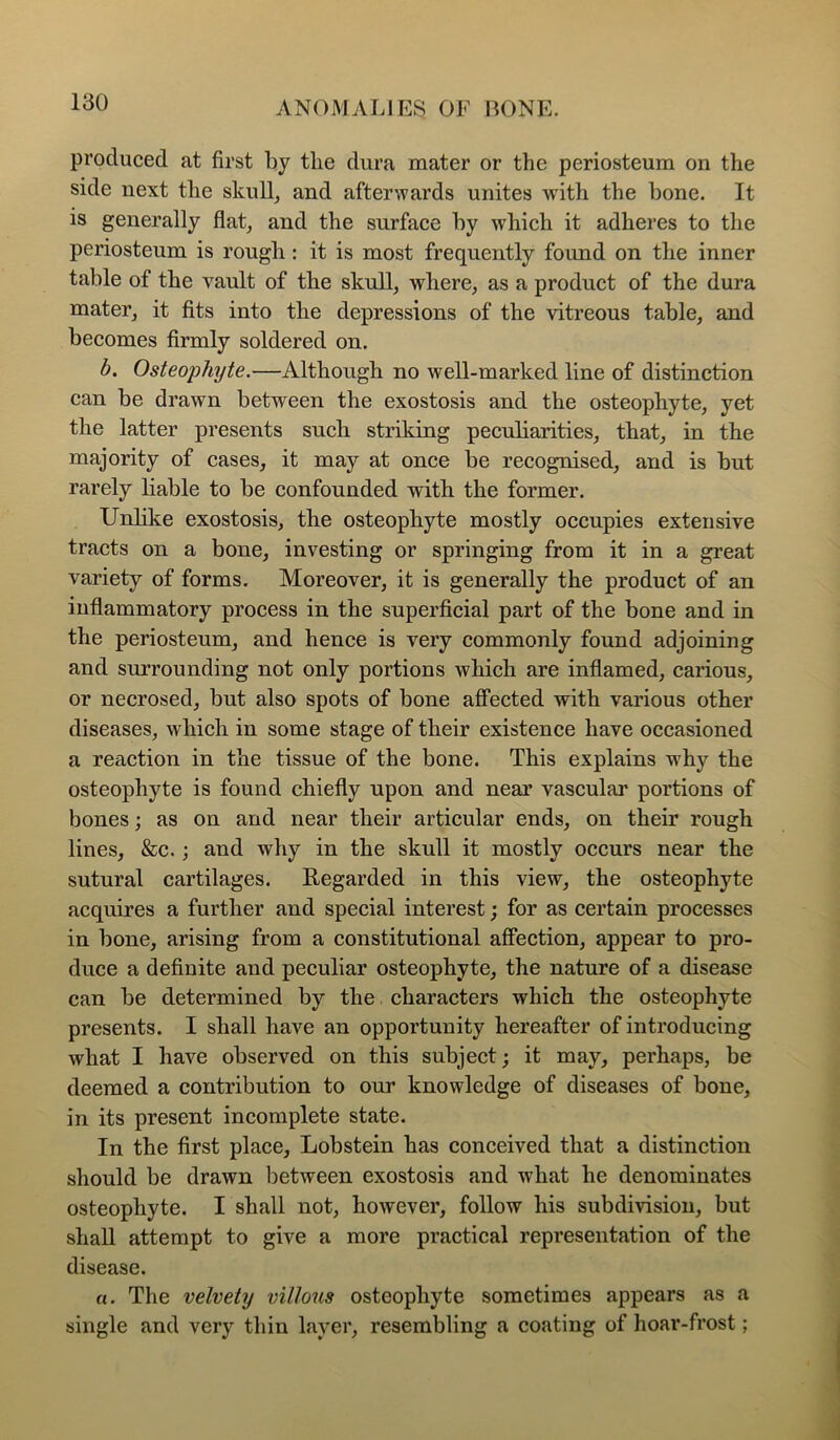 produced at first by the dura mater or the periosteum on the side next the skull, and afterwards unites with the bone. It is generally flat, and the surface by which it adheres to the periosteum is rougli: it is most frequently found on the inner table of the vault of the skull, where, as a product of the dura mater, it fits into the depressions of the vitreous table, and becomes firmly soldered on. h. Osteophyte.—Although no well-marked line of distinction can be drawn between the exostosis and the osteophyte, yet the latter presents such striking peculiarities, that, in the majority of cases, it may at once be recognised, and is but rarely liable to be confounded with the former. Unhke exostosis, the osteophyte mostly occupies extensive tracts on a bone, investing or springing from it in a great variety of forms. Moreover, it is generally the product of an inflammatory process in the superficial part of the bone and in the periosteum, and hence is very commonly found adjoining and surrounding not only portions which are inflamed, carious, or necrosed, but also spots of bone affected with various other diseases, which in some stage of their existence have occasioned a reaction in the tissue of the bone. This explains w'hy the osteophyte is found chiefly upon and near vascular portions of bones; as on and near their articular ends, on their rough lines, &c.; and why in the skull it mostly occurs near the sutural cartilages. Eegarded in this view, the osteophyte acquires a further and special interest; for as certain processes in bone, arising from a constitutional affection, appear to pro- duce a definite and peculiar osteophyte, the nature of a disease can be determined by the characters which the osteophyte presents. I shall have an opportunity hereafter of introducing what I have observed on this subject; it may, perhaps, be deemed a contribution to our knowledge of diseases of bone, in its present incomplete state. In the first place, Lobstein has conceived that a distinction should be drawn between exostosis and what he denominates osteophyte. I shall not, however, follow his subdivision, but shall attempt to give a more practical representation of the disease. o. The velvety villous osteophyte sometimes appears as a single and very thin layer, resembling a coating of hoar-frost;