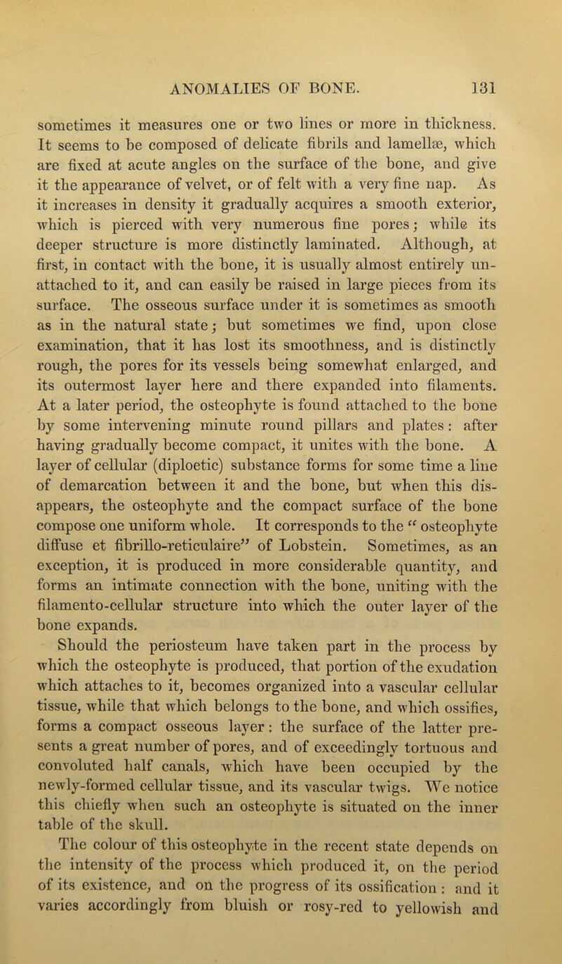 sometimes it measures oue or two lines or more in thickness. It seems to be composed of delicate fibrils and lamella3, which are fixed at acute angles on the surface of the bone_, and give it the appearance of velvet, or of felt with a very fine nap. As it increases in density it gradually acquires a smooth exterior, which is pierced with very numerous fine pores; while its deeper structure is more distinctly laminated. Although, at first, in contact with the bone, it is usually almost entirely un- attached to it, and can easily be raised in large pieces from its surface. The osseous surface under it is sometimes as smooth as in the natural state; hut sometimes we find, upon close examination, that it has lost its smoothness, and is distinctly rough, the pores for its vessels being somewhat enlarged, and its outermost layer here and there expanded into filaments. At a later period, the osteophyte is found attached to the bone by some intervening minute round pillars and plates : after having gradually become compact, it unites with the bone. A layer of cellular (diploetic) substance forms for some time a line of demarcation between it and the bone, but when this dis- appears, the osteophyte and the compact surface of the bone compose one uniform whole. It corresponds to the “ osteophyte diffuse et fibrillo-reticulaire^^ of Lobstein. Sometimes, as an exception, it is produced in more considerable quantity, and forms an intimate connection with the hone, uniting with the filamento-cellular strueture into which the outer layer of the bone expands. Should the periosteum have taken part in the process by which the osteophyte is produced, that portion of the exudation which attaches to it, becomes organized into a vascular cellular tissue, while that which belongs to the bone, and which ossifies, forms a compact osseous layer: the surface of the latter pre- sents a great number of pores, and of exceedingly tortuous and convoluted half canals, which have been occupied by the newly-formed cellular tissue, and its vascular twigs. We notice this chiefly when such an osteophyte is situated on the inner table of the skull. The colour of this osteophyte in the recent state depends on the intensity of the process which produced it, on the period of its existence, and on the progress of its ossification : and it varies accordingly from bluish or rosy-red to yellowish and