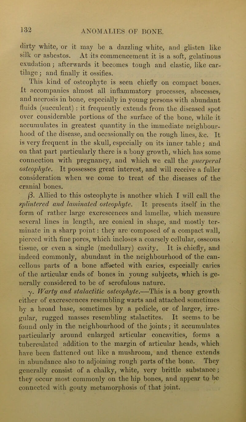 dirty wliite, or it may be a dazzling white, and glisten like silk or asbestos. At its commencement it is a soft, gelatinous exudation; afterwards it becomes tough and elastic, like car- tilage ; and finally it ossifies. This kind of osteophyte is seen chiefly on compact bones. It accompanies almost all inflammatory processes, abscesses, and necrosis in bone, especially in young persons with abundant fluids (succulent) : it frequently extends from the diseased spot over considerable portions of the surface of the bone, while it accumulates in greatest quantity in the immediate neighbour- hood of the disease, and occasionally on the rough lines. See. It is very frequent in the skull, especially on its inner table; a!nd on that part particularly there is a bony growth, which has some connection with pregnancy, and which we call the puerperal osteophyte. It possesses great interest, and will receive a fuller consideration when we come to treat of the diseases of the cranial bones. (3. Allied to this osteophyte is another which I will call the splintered and laminated osteophyte. It presents itself in the form of rather large excrescences and lamellse, which measure several lines in length, are conical in shape, and mostly ter- minate in a sharp point: they are composed of a compact wall, pierced with fine pores, which incloses a coarsely cellular, osseous tissue, or even a single (medullary) cavity. It is chiefly, and indeed commonly, abundant in the neighbourhood of the cau- cellous parts of a bone affected with caries, especiallj^ caries of the articular ends of bones in young subjects, which is ge- nerallv considered to be of scrofulous nature. •/ y. Warty and stalactitic osteophyte.—This is a bony growth either of excrescences resembling warts and attached sometimes by a broad base, sometimes by a pedicle, or of larger, irre- gular, rugged masses resembling stalactites. It seems to be found only in the neighbourhood of the joints; it accumulates particularly around enlarged articular concavities, forms a tuberculated addition to the margin of articular heads, which have been flattened out like a mushroom, and thence extends in abundance also to adjoining rough parts of the bone. They generally consist of a chalky, white, very brittle substance; they occur most commonly on the hip bones, and appear to be connected with gouty metamorphosis of that joint.