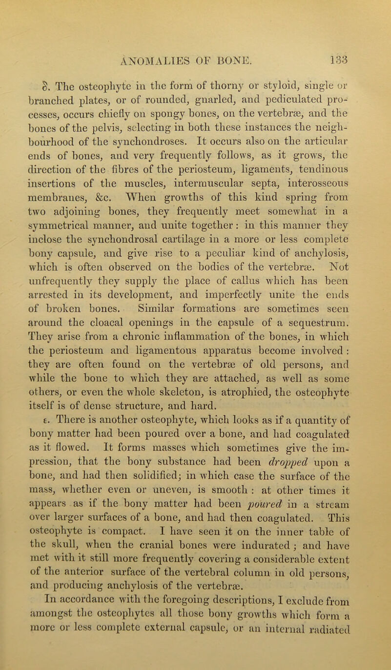 8. The osteophyte in the form of thorny or styloid, single or branched plates, or of rounded, gnarled, and pediculated pro- cesses, occurs chiefly on spongy bones, on the vertebrae, and the bones of the pelvis, selecting in both these instances the neigh- boiu'hood of the synchondroses. It occurs also on the articular ends of bones, and very frequently follows, as it grows, the direction of the fibres of the periosteum, ligaments, tendinous insertions of the muscles, intermuscular septa, interosseous membranes, &c. When growths of this kind spring from two adjoining bones, they frequently meet somewhat in a symmetrical manner, and unite together: in this manner they inclose the synchondrosal cartilage in a more or less complete bony capsule, and give rise to a peculiar kind of anchylosis, which is often observed on the bodies of the vertebrae. Not unfrequently they suppl}'^ the place of callus which has been arrested in its development, and imperfectly unite the ends of broken bones. Similar formations are sometimes seen around the cloacal openings in the capsule of a sequestrum. They arise from a chronic inflammation of the bones, in which the periosteum and ligamentous apparatus become involved : they are often found on the vertebrae of old persons, and while the bone to which they are attached, as well as some others, or even the whole skeleton, is atrophied, the osteophyte itself is of dense structure, and hard. e. There is another osteophyte, which looks as if a quantity of bony matter had been poured over a bone, and had coagulated as it flowed. It forms masses which sometimes give the im- pression, that the bony substance had been dropped upon a bone, and had then solidified; in which case the surface of the mass, whether even or uneven, is smooth : at other times it appears as if the bony matter had been poured in a stream over larger surfaces of a bone, and had then coagulated. This osteophyte is compact. I have seen it on the inner table of the skull, when the cranial bones were indurated ; and have met with it still more frequently covering a considerable extent of the anterior surface of the vertebral column in old persons, and producing anchylosis of the vertebras. In accordance with the foregoing descriptions, I exclude from amongst the osteophytes all those bony growths which form a more or loss complete external capsule, or an internal radiated