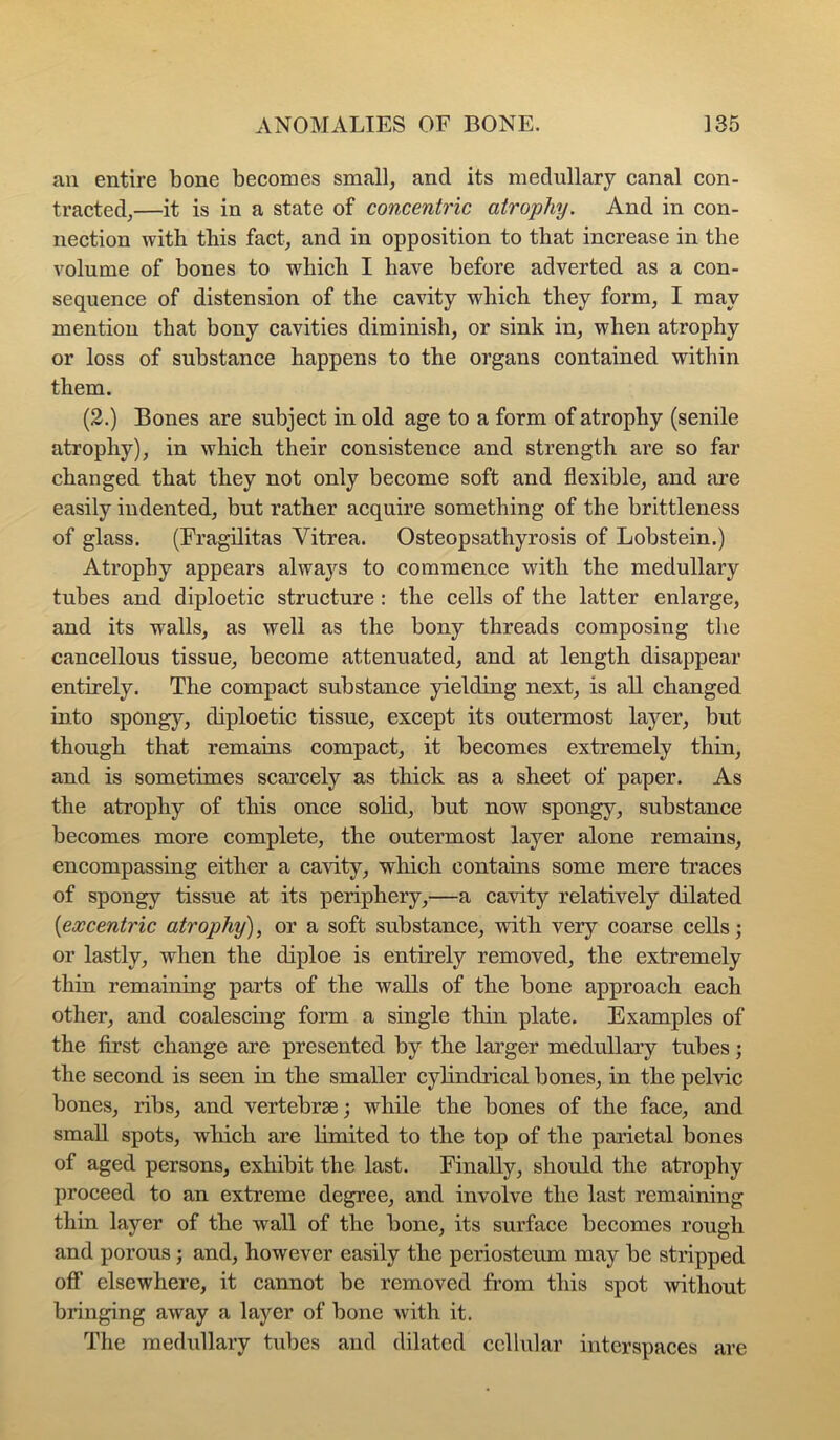 an entire bone becomes small, and its medullary canal con- tracted,—it is in a state of concentric atrophy. And in con- nection with this fact, and in opposition to that increase in the volume of bones to which I have before adverted as a con- sequence of distension of the cavity which they form, I may mention that bony cavities diminish, or sink in, when atrophy or loss of substance happens to the organs contained within them. (2.) Bones are subject in old age to a form of atrophy (senile atrophy), in which their consistence and strength are so far changed that they not only become soft and flexible, and iu’e easily indented, but rather acquire something of the brittleness of glass. (Fragilitas Vitrea. Osteopsathyrosis of Lobstein.) Atrophy appears alwaj'^s to commence with the medullary tubes and diploetic structure: the cells of the latter enlarge, and its walls, as well as the bony threads composing the cancellous tissue, become attenuated, and at length disappear entirely. The compact substance yielding next, is all changed io.to spongy, diploetic tissue, except its outermost layer, but though that remains compact, it becomes extremely thin, and is sometimes scarcely as thick as a sheet of paper. As the atrophy of this once solid, but now spongy, substance becomes more complete, the outermost layer alone remains, encompassing either a cavity, which contains some mere traces of spongy tissue at its periphery,—a cavity relatively dilated {excentric atrophy), or a soft substance, with very coarse cells; or lastly, when the diploe is entirely removed, the extremely thin remaining parts of the walls of the bone approach each other, and coalescing form a single thin plate. Examples of the first change are presented by the larger medullary tubes; the second is seen in the smaller cylindrical bones, in the pelvic bones, ribs, and vertebrae; while the bones of the face, and small spots, which are limited to the top of the parietal bones of aged persons, exhibit the last. Finally, should the atrophy proceed to an extreme degree, and involve the last remaining thin layer of the wall of the bone, its surface becomes rough and porous; and, however easily the periosteum may be stripped off elsewhere, it cannot be removed from this spot without bringing away a layer of bone with it. The medullary tubes and dilated cellular interspaces are