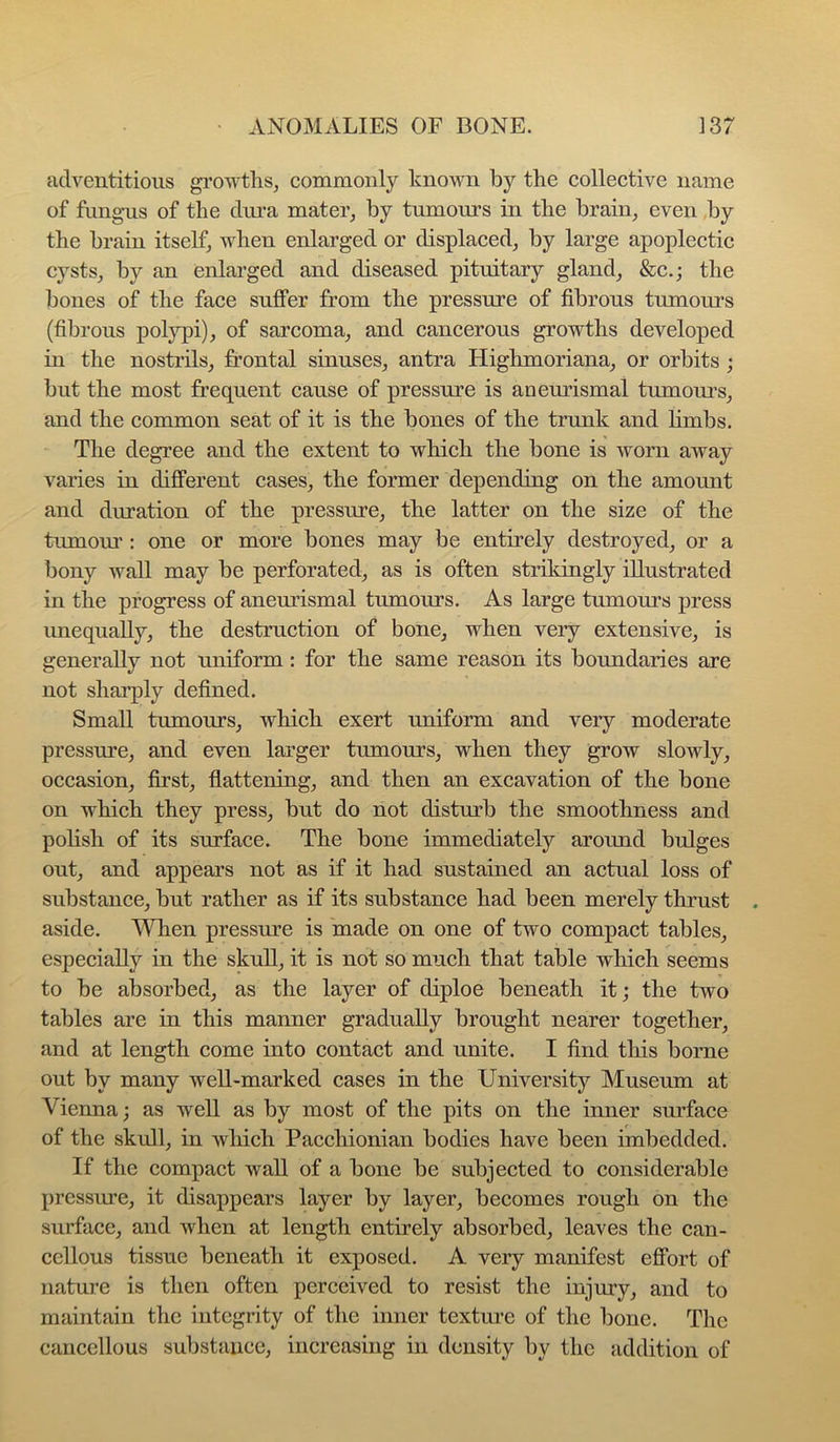 adventitious growths, commonly known by the collective name of fungus of the dui-a mater, by tumours in the brain, even by the brain itself, when enlarged or displaced, by large apoplectic cysts, by an enlarged and diseased pituitary gland, &c.; the bones of the face suffer from the pressure of fibrous tumours (fibrous polj^i), of sarcoma, and cancerous growths developed m the nostrils, frontal sinuses, antra Highmoriana, or orbits ; but the most frequent cause of pressure is aneurismal tumonrs, and the common seat of it is the bones of the trunk and hmbs. The degree and the extent to which the bone is worn away varies in different cases, the former depending on the amount and duration of the pressure, the latter on the size of the tumour : one or more bones may be entirely destroyed, or a bony wall may be perforated, as is often strikingly illustrated in the progress of anemismal tumours. As large tumours press unequally, the destruction of bone, when very extensive, is generally not uniform: for the same reason its boundaries are not sharply defined. Small tumours, which exert uniform and very moderate pressure, and even larger tumours, when they grow slowly, occasion, first, flattening, and then an excavation of the bone on which they press, but do not disturb the smoothness and polish of its surface. The bone immediately around bulges out, and appears not as if it had sustained an actual loss of substance, but rather as if its substance had been merely thrust aside. When pressure is made on one of two compact tables, especially in the skull, it is not so much that table which seems to be absorbed, as the layer of diploe beneath it; the two tables are in this manner gradually brought nearer together, and at length come into contact and unite. I find this borne out by many well-marked cases in the University Museum at Vienna; as well as by most of the pits on the inner surface of the skull, in wliich Pacchionian bodies have been imbedded. If the compact wall of a bone be subjected to considerable pressure, it disappears layer by layer, becomes rough on the surface, and when at length entirely absorbed, leaves the can- cellous tissue beneath it exposed. A very manifest effort of nature is then often perceived to resist the injury, and to maintain the integrity of the inner texture of the bone. The cancellous substance, increasing in density l)y the addition of