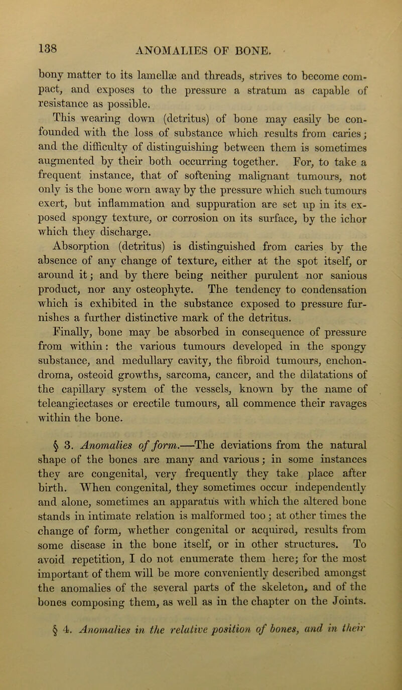 bony matter to its lamellae and threads, strives to become com- pact, and exposes to the pressure a stratum as capable of resistance as possible. This -wearing down (detritus) of bone may easily be con- foimded -with the loss of substance which results from caries; and the difficulty of distinguishing between them is sometimes augmented by their both occurring together. For, to take a frequent instance, that of softening malignant tumours, not only is the bone worn away by the pressure which such tumours exert, but inflammation and suppuration are set up in its ex- posed spongy texture, or corrosion on its surface, by the ichor which they discharge. Absorption (detritus) is distinguished from caries by the absence of any change of texture, either at the spot itself, or around it; and by there being neither purulent nor sanious product, nor any osteophyte. The tendency to condensation which is exhibited in the substance exposed to pressure fur- nishes a further distinctive mark of the detritus. Finally, bone may be absorbed in consequence of pressure from -within: the various tumours developed in the spongy substance, and medullary cavity, the fibroid tumours, enchon- droma, osteoid growths, sarcoma, cancer, and the dilatations of the capillary system of the vessels, kno-wn by the name of teleangiectases or erectile tumours, aU commence their ravages -within the bone. ^ 3. Anomalies of form.—The deviations from the natural shape of the bones are many and various; in some instances they are congenital, very frequently they take place after birth. When congenital, they sometimes occur independently and alone, sometimes an apparatus with which the altered bone stands in intimate relation is malformed too; at other times the change of form, whether congenital or acquired, results from some disease in the bone itself, or in other structures. To avoid repetition, I do not enumerate them here; for the most important of them will be more conveniently described amongst the anomalies of the several parts of the skeleton, and of the bones composing them, as well as in the chapter on the Joints. § 4. Anomalies in the relative position of bones, and in their